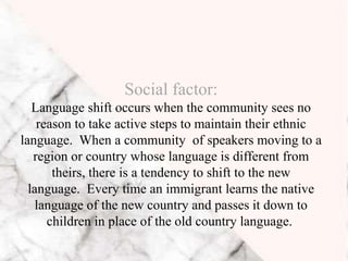 Social factor:
Language shift occurs when the community sees no
reason to take active steps to maintain their ethnic
language. When a community of speakers moving to a
region or country whose language is different from
theirs, there is a tendency to shift to the new
language. Every time an immigrant learns the native
language of the new country and passes it down to
children in place of the old country language.
 