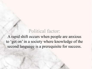 Political factor:
A rapid shift occurs when people are anxious
to ‘get on’ in a society where knowledge of the
second language is a prerequisite for success.
 