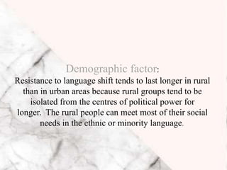 Demographic factor:
Resistance to language shift tends to last longer in rural
than in urban areas because rural groups tend to be
isolated from the centres of political power for
longer. The rural people can meet most of their social
needs in the ethnic or minority language.
 