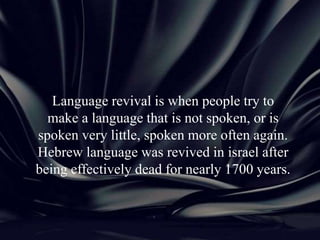 Language revival is when people try to
make a language that is not spoken, or is
spoken very little, spoken more often again.
Hebrew language was revived in israel after
being effectively dead for nearly 1700 years.
 