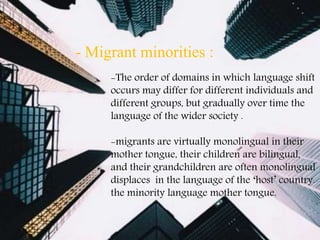 -The order of domains in which language shift
occurs may differ for different individuals and
different groups, but gradually over time the
language of the wider society .
-migrants are virtually monolingual in their
mother tongue, their children are bilingual,
and their grandchildren are often monolingual
in the language of the ‘host’ country.displaces
the minority language mother tongue.
- Migrant minorities :
 