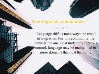 :- Non-migrant communities
Language shift is not always the result
of migration. For this community the
home is the one most under any family’s
control, language may be maintained in
more domains than just the home
Example 2
 