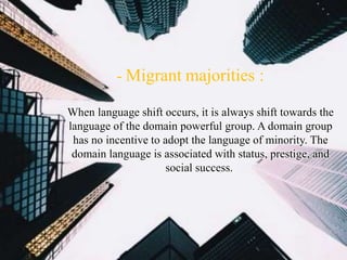 - Migrant majorities :
When language shift occurs, it is always shift towards the
language of the domain powerful group. A domain group
has no incentive to adopt the language of minority. The
domain language is associated with status, prestige, and
social success.
 