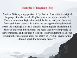 Example of language loss:
Annie at 20 is a young speaker of Dyirbal, an Australian Aboriginal
language. She also speaks English which she learned at school.
There is no written Dyirbal material for her to read, and there are
fewer and fewer contexts in which she can appropriately hear and
speak the language. So she is steadily becoming less proficient in it.
She can understand the Dyirbal she hears used by older people in
her community, and she uses it to speak to her grandmother. But her
grandmother is scathing about her ability in Dyirbal, saying Annie
doesn’t speak the language properly.
 