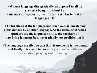 -When a language dies gradually, as opposed to all its
speakers being wiped out by
a massacre or epidemic, the process is similar to that of
language shift.
-The functions of the language are taken over in one domain
after another by another language. As the domains in which
speakers use the language shrink, the speakers of
the dying language become gradually less proficient in it
-The language usually retreats till it is used only in the home,
and finally it is restricted to such personal activities as
counting, praying and dreaming.
 