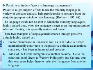 b. Possitive attitudes (factors to language maintenance)
Possitive might support effects to use the minority language in
variety of domains and also help people resist to pressure from the
majority group to switch to their language (Holmes, 1992: 68).
The language would not be shift in which the minority language is
highly valued thus, when the language is seen as an important symbol
of ethnic identity, it is generally maintained longer.
There two examples of language maintenance through possitive
attitude highly valued as :
a. Frence maintenace in Canada as well as in U.S due to Frence
internationally contribute to the possitive attitude as an national
status so, it has been an international prestige.
b. Most of the Greek immigrants to another country. Due to the
contribution of Greek to Western Philosophy and Culture, thus
this awareness helps them to resist their language from another
language.
 