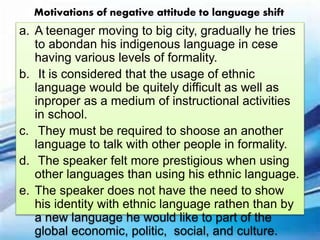 a. A teenager moving to big city, gradually he tries
to abondan his indigenous language in cese
having various levels of formality.
b. It is considered that the usage of ethnic
language would be quitely difficult as well as
inproper as a medium of instructional activities
in school.
c. They must be required to shoose an another
language to talk with other people in formality.
d. The speaker felt more prestigious when using
other languages than using his ethnic language.
e. The speaker does not have the need to show
his identity with ethnic language rathen than by
a new language he would like to part of the
global economic, politic, social, and culture.
Motivations of negative attitude to language shift
 