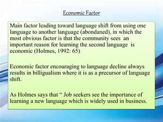Main factor leading toward language shift from using one
language to another language (abondaned), in which the
most obvious factor is that the community sees an
important reason for learning the second language is
economic (Holmes, 1992: 65)
Economic factor encouraging to language decline always
results in billigualism where it is as a precursor of language
shift.
As Holmes says that “ Job seekers see the importance of
learning a new language which is widely used in business.
Economic Factor
 