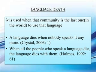 LANGUAGE DEATH
is used when that community is the last one(in
the world) to use that language
• A language dies when nobody speaks it any
more. (Crystal, 2003: 1)
• When all the people who speak a language die,
the language dies with them. (Holmes, 1992:
61)
 