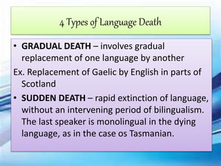 4 Types of Language Death
• GRADUAL DEATH – involves gradual
replacement of one language by another
Ex. Replacement of Gaelic by English in parts of
Scotland
• SUDDEN DEATH – rapid extinction of language,
without an intervening period of bilingualism.
The last speaker is monolingual in the dying
language, as in the case os Tasmanian.
 