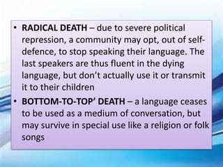 • RADICAL DEATH – due to severe political
repression, a community may opt, out of self-
defence, to stop speaking their language. The
last speakers are thus fluent in the dying
language, but don’t actually use it or transmit
it to their children
• BOTTOM-TO-TOP’ DEATH – a language ceases
to be used as a medium of conversation, but
may survive in special use like a religion or folk
songs
 