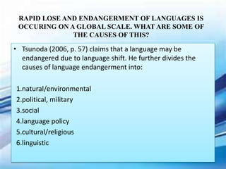 RAPID LOSE AND ENDANGERMENT OF LANGUAGES IS
OCCURING ON A GLOBAL SCALE. WHAT ARE SOME OF
THE CAUSES OF THIS?
• Tsunoda (2006, p. 57) claims that a language may be
endangered due to language shift. He further divides the
causes of language endangerment into:
1.natural/environmental
2.political, military
3.social
4.language policy
5.cultural/religious
6.linguistic
 