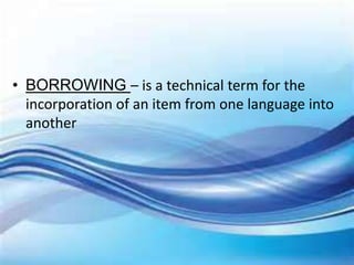 • BORROWING – is a technical term for the
incorporation of an item from one language into
another
 