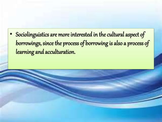 • Sociolinguistics are more interested in the cultural aspect of
borrowings, since the process of borrowing is alsoa process of
learning and acculturation.
 