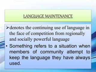 LANGUAGE MAINTENANCE
denotes the continuing use of language in
the face of competition from regionally
and socially powerful language
• Something refers to a situation when
members of community attempt to
keep the language they have always
used.
 
