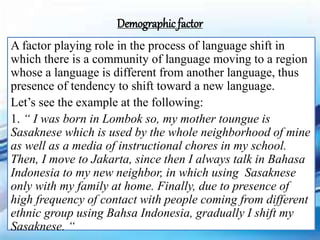 A factor playing role in the process of language shift in
which there is a community of language moving to a region
whose a language is different from another language, thus
presence of tendency to shift toward a new language.
Let’s see the example at the following:
1. “ I was born in Lombok so, my mother toungue is
Sasaknese which is used by the whole neighborhood of mine
as well as a media of instructional chores in my school.
Then, I move to Jakarta, since then I always talk in Bahasa
Indonesia to my new neighbor, in which using Sasaknese
only with my family at home. Finally, due to presence of
high frequency of contact with people coming from different
ethnic group using Bahsa Indonesia, gradually I shift my
Sasaknese. “
Demographic factor
 