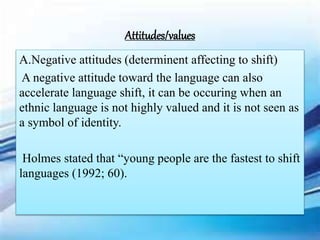 A.Negative attitudes (determinent affecting to shift)
A negative attitude toward the language can also
accelerate language shift, it can be occuring when an
ethnic language is not highly valued and it is not seen as
a symbol of identity.
Holmes stated that “young people are the fastest to shift
languages (1992; 60).
Attitudes/values
 