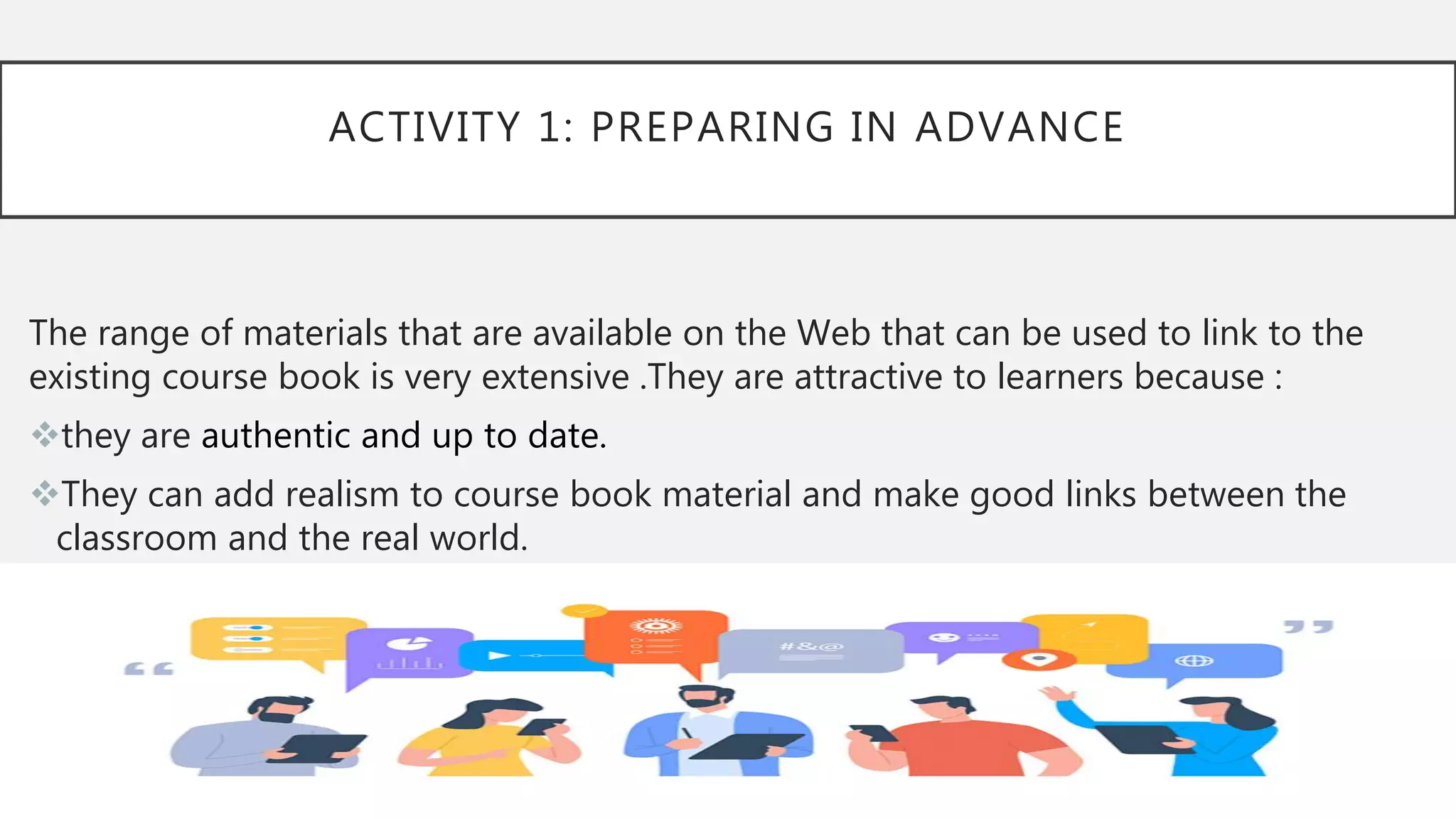 ACTIVITY 1: PREPARING IN ADVANCE
The range of materials that are available on the Web that can be used to link to the
existing course book is very extensive .They are attractive to learners because :
they are authentic and up to date.
They can add realism to course book material and make good links between the
classroom and the real world.
 