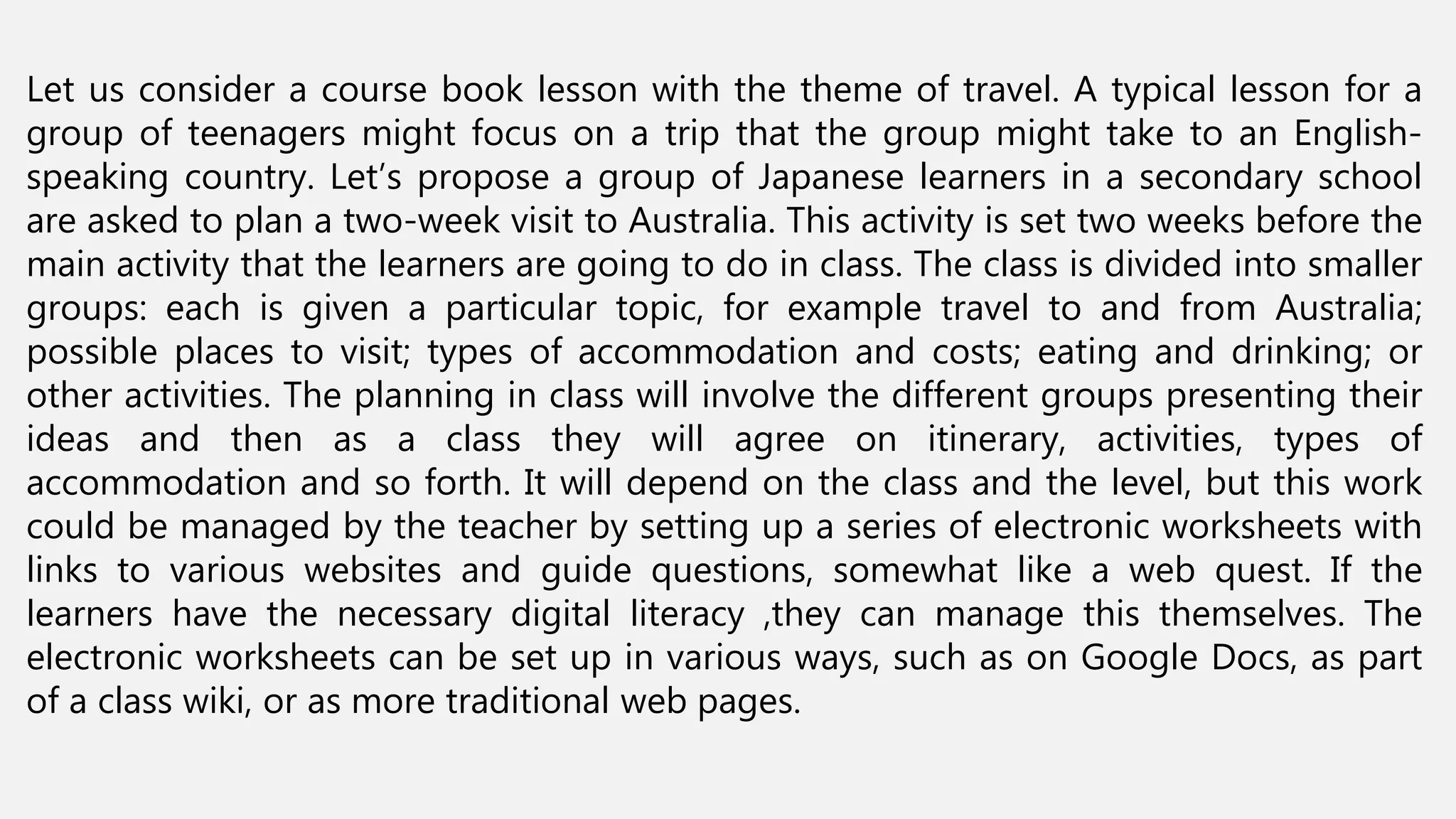 Let us consider a course book lesson with the theme of travel. A typical lesson for a
group of teenagers might focus on a trip that the group might take to an English-
speaking country. Let’s propose a group of Japanese learners in a secondary school
are asked to plan a two-week visit to Australia. This activity is set two weeks before the
main activity that the learners are going to do in class. The class is divided into smaller
groups: each is given a particular topic, for example travel to and from Australia;
possible places to visit; types of accommodation and costs; eating and drinking; or
other activities. The planning in class will involve the different groups presenting their
ideas and then as a class they will agree on itinerary, activities, types of
accommodation and so forth. It will depend on the class and the level, but this work
could be managed by the teacher by setting up a series of electronic worksheets with
links to various websites and guide questions, somewhat like a web quest. If the
learners have the necessary digital literacy ,they can manage this themselves. The
electronic worksheets can be set up in various ways, such as on Google Docs, as part
of a class wiki, or as more traditional web pages.
 
