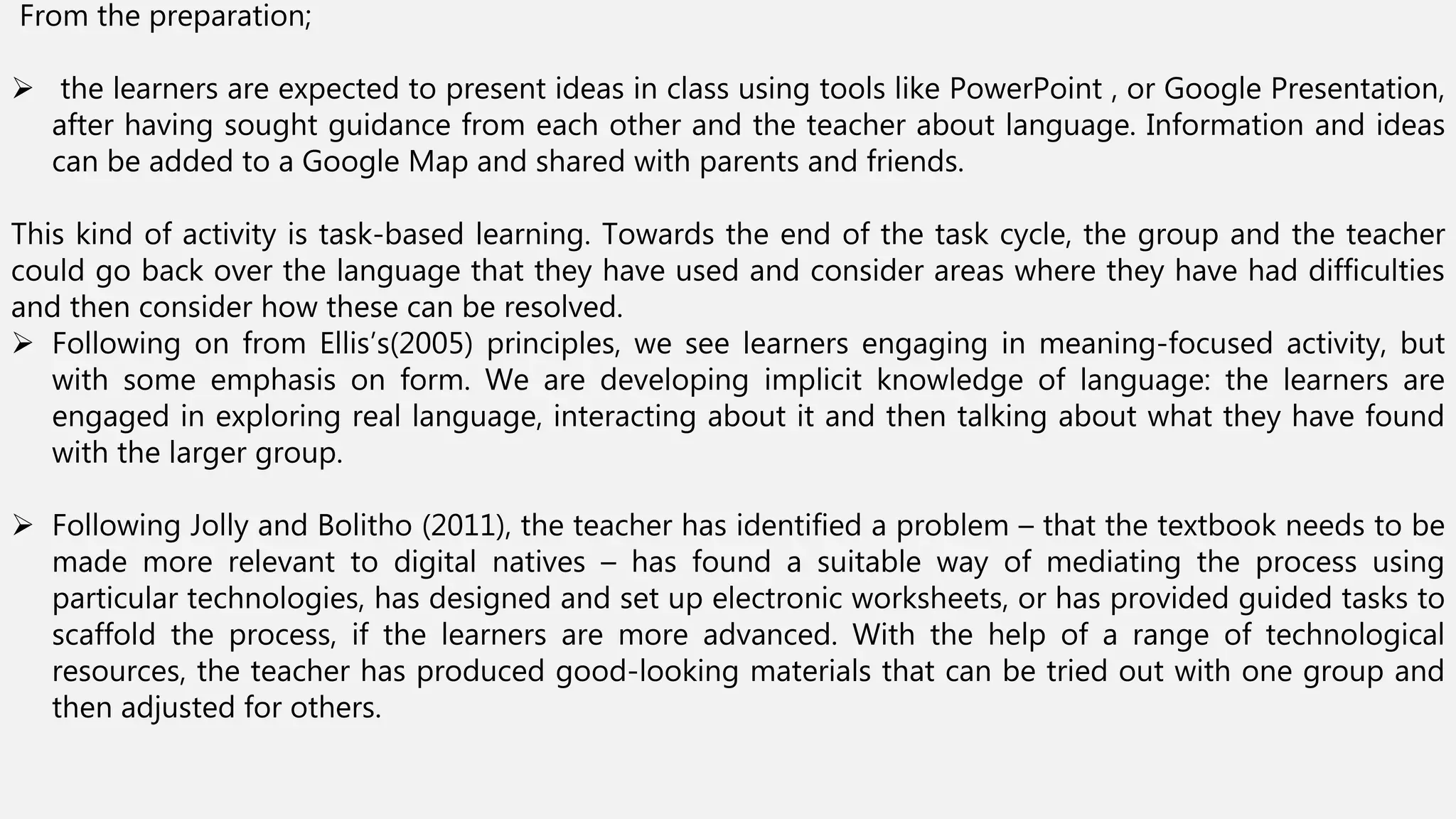 From the preparation;
 the learners are expected to present ideas in class using tools like PowerPoint , or Google Presentation,
after having sought guidance from each other and the teacher about language. Information and ideas
can be added to a Google Map and shared with parents and friends.
This kind of activity is task-based learning. Towards the end of the task cycle, the group and the teacher
could go back over the language that they have used and consider areas where they have had difficulties
and then consider how these can be resolved.
 Following on from Ellis’s(2005) principles, we see learners engaging in meaning-focused activity, but
with some emphasis on form. We are developing implicit knowledge of language: the learners are
engaged in exploring real language, interacting about it and then talking about what they have found
with the larger group.
 Following Jolly and Bolitho (2011), the teacher has identified a problem – that the textbook needs to be
made more relevant to digital natives – has found a suitable way of mediating the process using
particular technologies, has designed and set up electronic worksheets, or has provided guided tasks to
scaffold the process, if the learners are more advanced. With the help of a range of technological
resources, the teacher has produced good-looking materials that can be tried out with one group and
then adjusted for others.
 