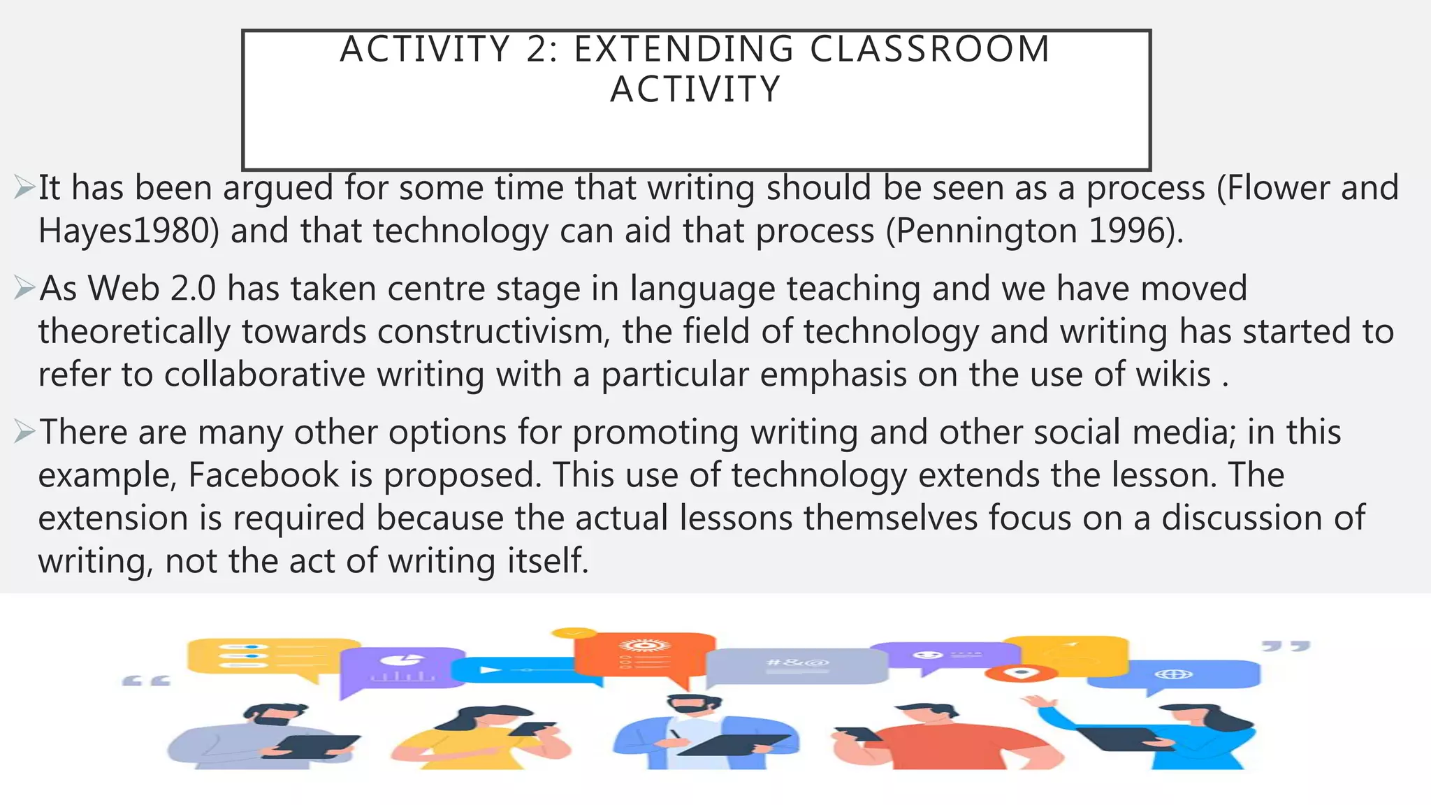 ACTIVITY 2: EXTENDING CLASSROOM
ACTIVITY
It has been argued for some time that writing should be seen as a process (Flower and
Hayes1980) and that technology can aid that process (Pennington 1996).
As Web 2.0 has taken centre stage in language teaching and we have moved
theoretically towards constructivism, the field of technology and writing has started to
refer to collaborative writing with a particular emphasis on the use of wikis .
There are many other options for promoting writing and other social media; in this
example, Facebook is proposed. This use of technology extends the lesson. The
extension is required because the actual lessons themselves focus on a discussion of
writing, not the act of writing itself.
 