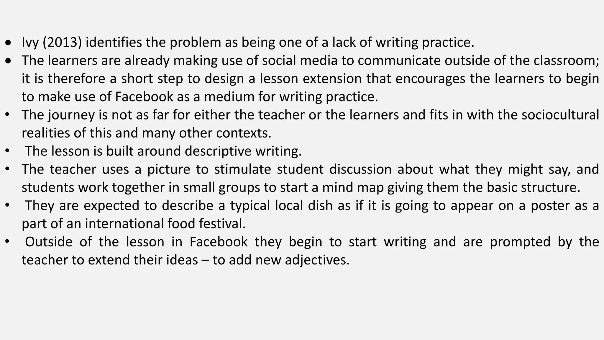  Ivy (2013) identifies the problem as being one of a lack of writing practice.
 The learners are already making use of social media to communicate outside of the classroom;
it is therefore a short step to design a lesson extension that encourages the learners to begin
to make use of Facebook as a medium for writing practice.
• The journey is not as far for either the teacher or the learners and fits in with the sociocultural
realities of this and many other contexts.
• The lesson is built around descriptive writing.
• The teacher uses a picture to stimulate student discussion about what they might say, and
students work together in small groups to start a mind map giving them the basic structure.
• They are expected to describe a typical local dish as if it is going to appear on a poster as a
part of an international food festival.
• Outside of the lesson in Facebook they begin to start writing and are prompted by the
teacher to extend their ideas – to add new adjectives.
 