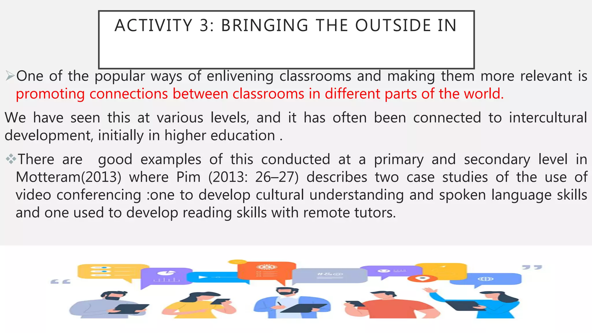 ACTIVITY 3: BRINGING THE OUTSIDE IN
One of the popular ways of enlivening classrooms and making them more relevant is
promoting connections between classrooms in different parts of the world.
We have seen this at various levels, and it has often been connected to intercultural
development, initially in higher education .
There are good examples of this conducted at a primary and secondary level in
Motteram(2013) where Pim (2013: 26–27) describes two case studies of the use of
video conferencing :one to develop cultural understanding and spoken language skills
and one used to develop reading skills with remote tutors.
 