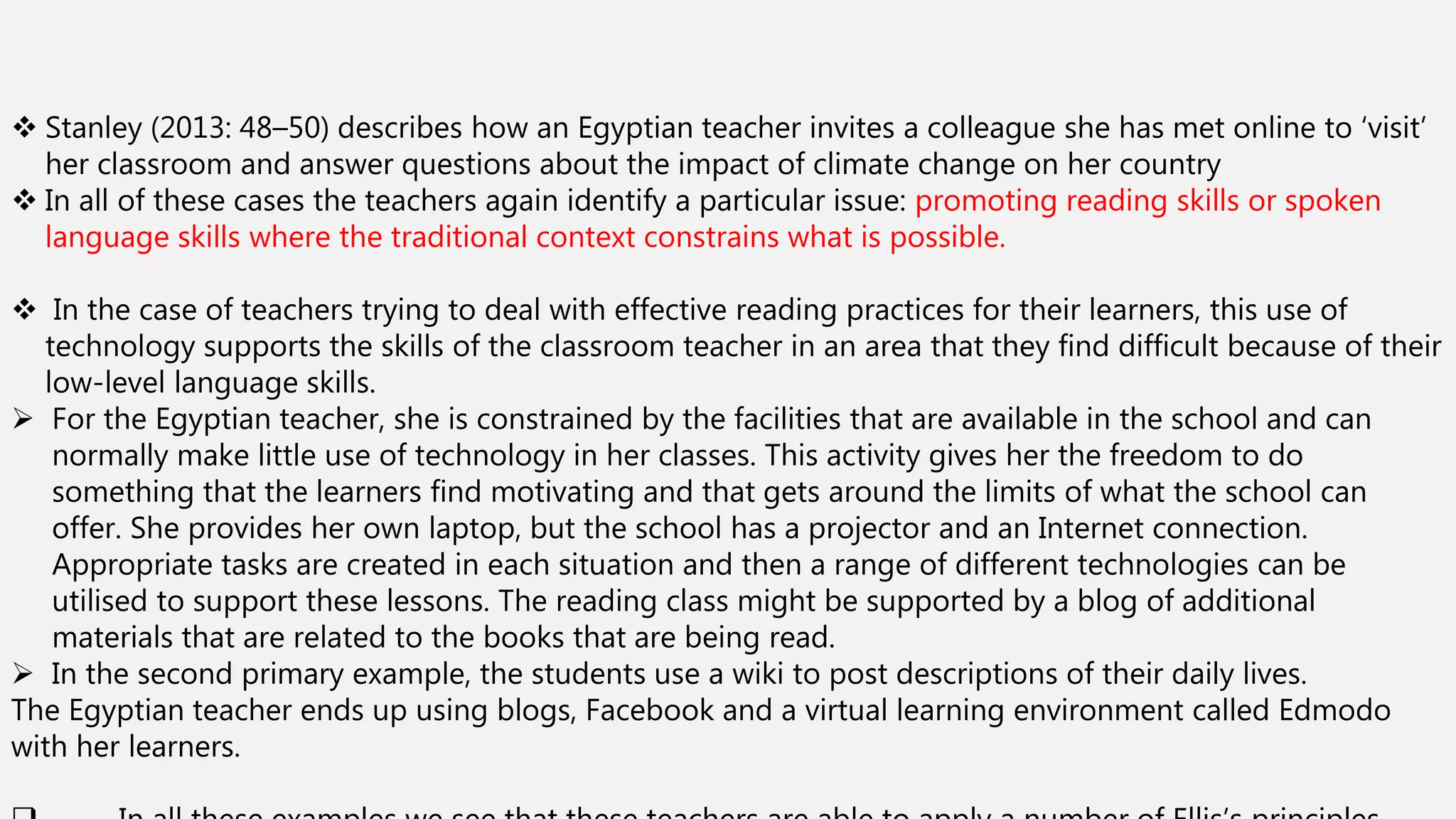  Stanley (2013: 48–50) describes how an Egyptian teacher invites a colleague she has met online to ‘visit’
her classroom and answer questions about the impact of climate change on her country
 In all of these cases the teachers again identify a particular issue: promoting reading skills or spoken
language skills where the traditional context constrains what is possible.
 In the case of teachers trying to deal with effective reading practices for their learners, this use of
technology supports the skills of the classroom teacher in an area that they find difficult because of their
low-level language skills.
 For the Egyptian teacher, she is constrained by the facilities that are available in the school and can
normally make little use of technology in her classes. This activity gives her the freedom to do
something that the learners find motivating and that gets around the limits of what the school can
offer. She provides her own laptop, but the school has a projector and an Internet connection.
Appropriate tasks are created in each situation and then a range of different technologies can be
utilised to support these lessons. The reading class might be supported by a blog of additional
materials that are related to the books that are being read.
 In the second primary example, the students use a wiki to post descriptions of their daily lives.
The Egyptian teacher ends up using blogs, Facebook and a virtual learning environment called Edmodo
with her learners.
 