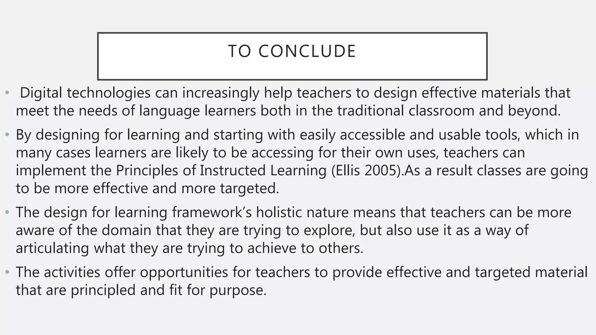 TO CONCLUDE
• Digital technologies can increasingly help teachers to design effective materials that
meet the needs of language learners both in the traditional classroom and beyond.
• By designing for learning and starting with easily accessible and usable tools, which in
many cases learners are likely to be accessing for their own uses, teachers can
implement the Principles of Instructed Learning (Ellis 2005).As a result classes are going
to be more effective and more targeted.
• The design for learning framework’s holistic nature means that teachers can be more
aware of the domain that they are trying to explore, but also use it as a way of
articulating what they are trying to achieve to others.
• The activities offer opportunities for teachers to provide effective and targeted material
that are principled and fit for purpose.
 