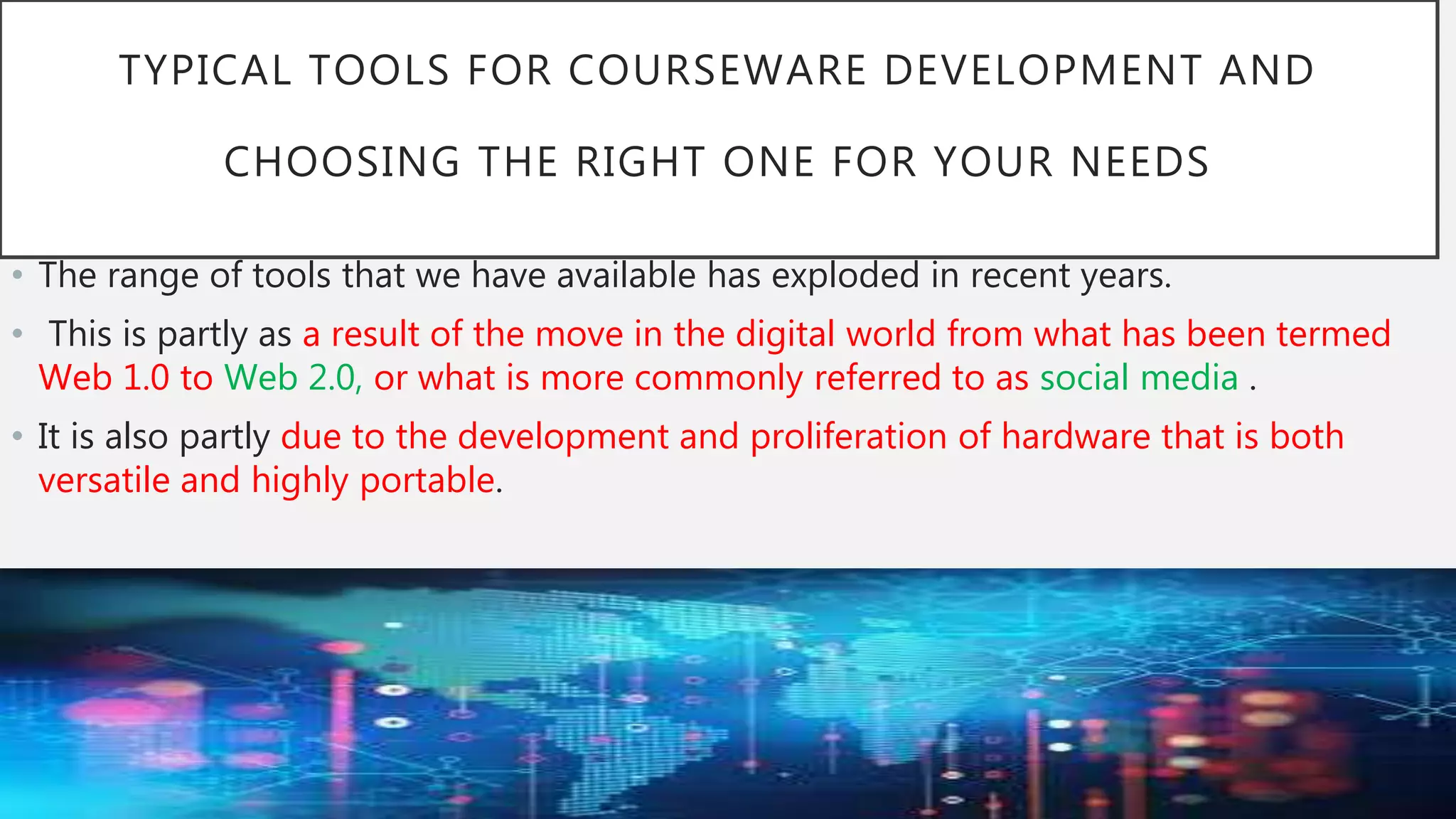 TYPICAL TOOLS FOR COURSEWARE DEVELOPMENT AND
CHOOSING THE RIGHT ONE FOR YOUR NEEDS
• The range of tools that we have available has exploded in recent years.
• This is partly as a result of the move in the digital world from what has been termed
Web 1.0 to Web 2.0, or what is more commonly referred to as social media .
• It is also partly due to the development and proliferation of hardware that is both
versatile and highly portable.
 