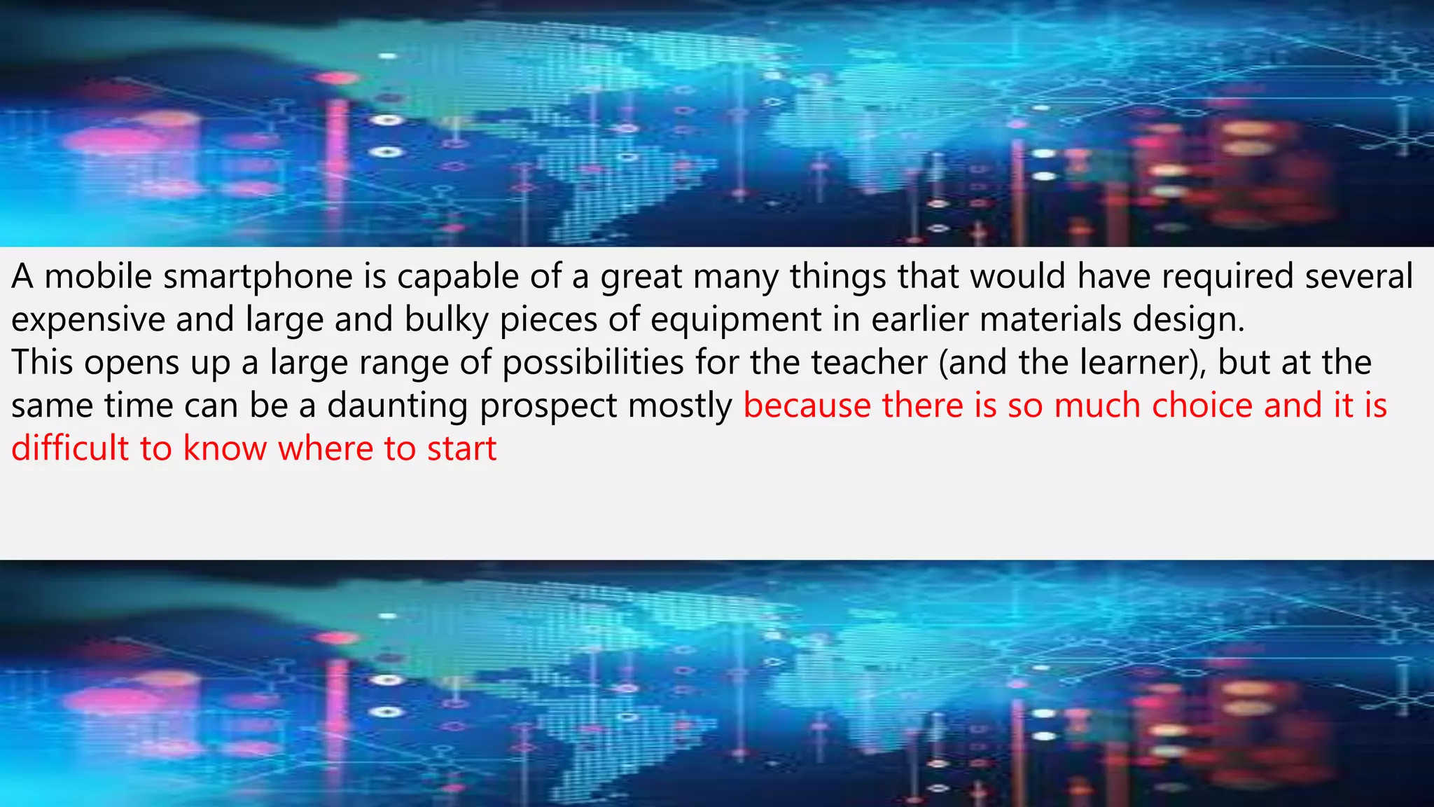A mobile smartphone is capable of a great many things that would have required several
expensive and large and bulky pieces of equipment in earlier materials design.
This opens up a large range of possibilities for the teacher (and the learner), but at the
same time can be a daunting prospect mostly because there is so much choice and it is
difficult to know where to start
 