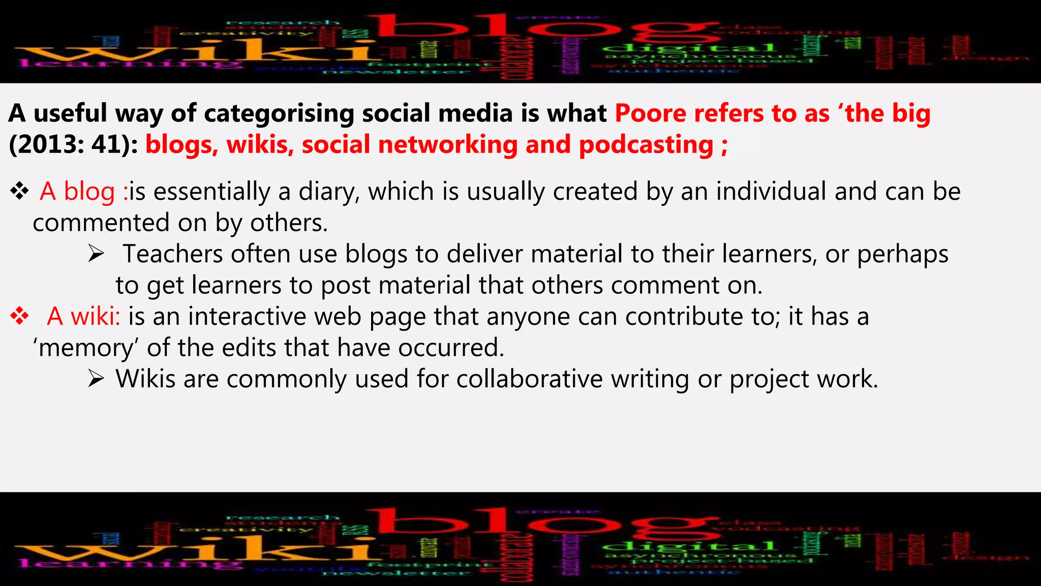 A useful way of categorising social media is what Poore refers to as ‘the big
(2013: 41): blogs, wikis, social networking and podcasting ;
 A blog :is essentially a diary, which is usually created by an individual and can be
commented on by others.
 Teachers often use blogs to deliver material to their learners, or perhaps
to get learners to post material that others comment on.
 A wiki: is an interactive web page that anyone can contribute to; it has a
‘memory’ of the edits that have occurred.
 Wikis are commonly used for collaborative writing or project work.
 