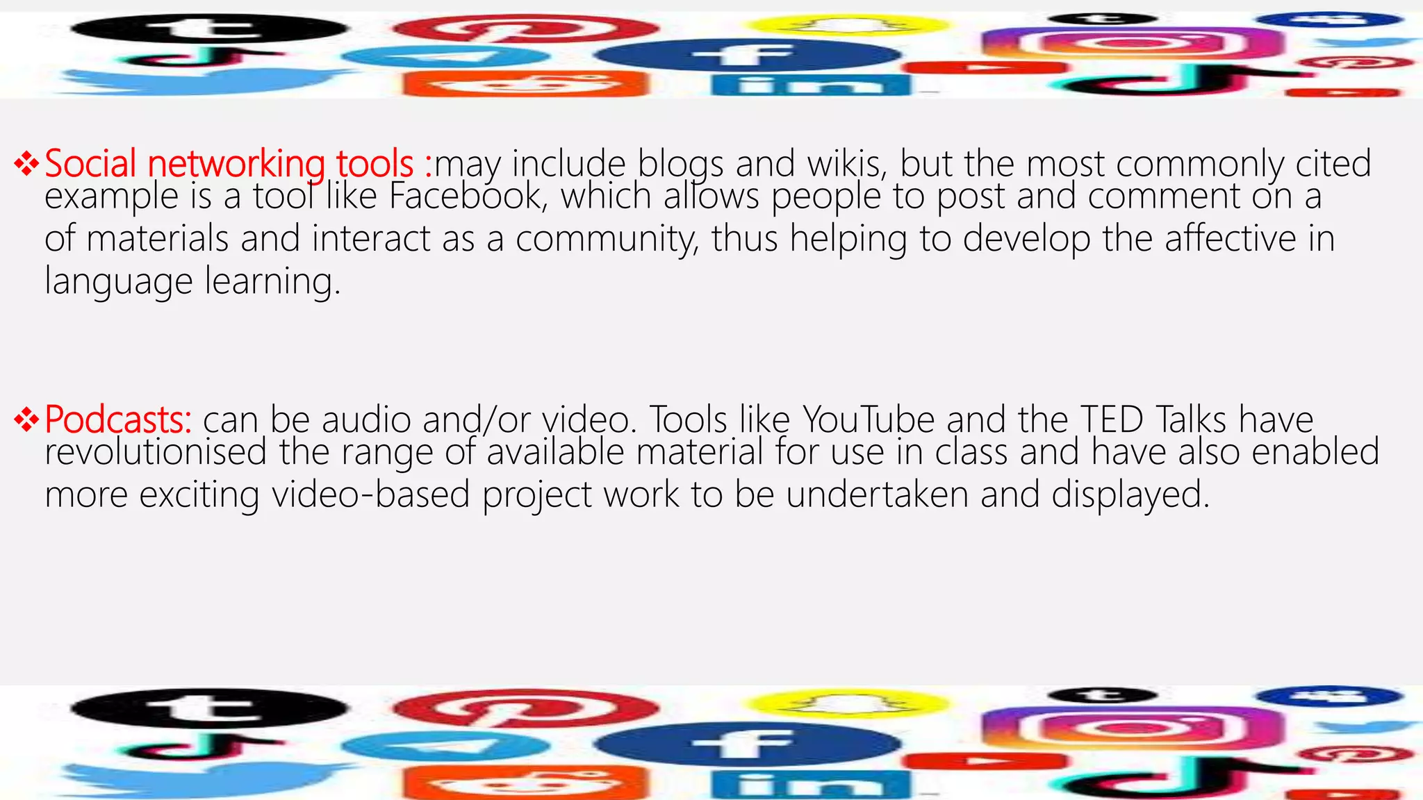 Social networking tools :may include blogs and wikis, but the most commonly cited
example is a tool like Facebook, which allows people to post and comment on a
of materials and interact as a community, thus helping to develop the affective in
language learning.
Podcasts: can be audio and/or video. Tools like YouTube and the TED Talks have
revolutionised the range of available material for use in class and have also enabled
more exciting video-based project work to be undertaken and displayed.
 