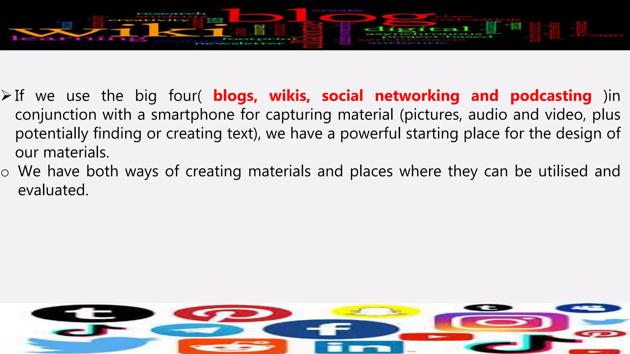 If we use the big four( blogs, wikis, social networking and podcasting )in
conjunction with a smartphone for capturing material (pictures, audio and video, plus
potentially finding or creating text), we have a powerful starting place for the design of
our materials.
o We have both ways of creating materials and places where they can be utilised and
evaluated.
 