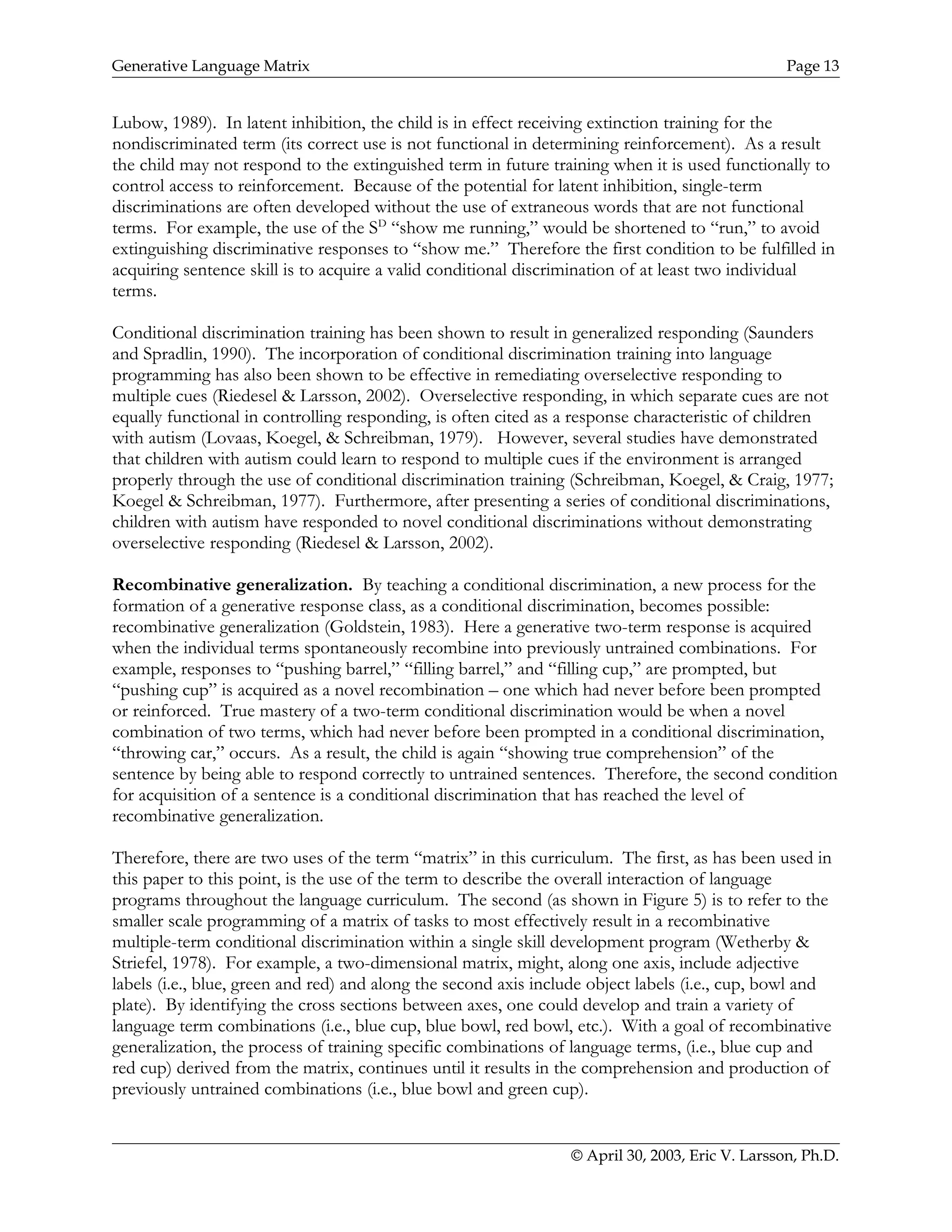 Generative Language Matrix Page 13
Lubow, 1989). In latent inhibition, the child is in effect receiving extinction training for the
nondiscriminated term (its correct use is not functional in determining reinforcement). As a result
the child may not respond to the extinguished term in future training when it is used functionally to
control access to reinforcement. Because of the potential for latent inhibition, single-term
discriminations are often developed without the use of extraneous words that are not functional
terms. For example, the use of the SD
“show me running,” would be shortened to “run,” to avoid
extinguishing discriminative responses to “show me.” Therefore the first condition to be fulfilled in
acquiring sentence skill is to acquire a valid conditional discrimination of at least two individual
terms.
Conditional discrimination training has been shown to result in generalized responding (Saunders
and Spradlin, 1990). The incorporation of conditional discrimination training into language
programming has also been shown to be effective in remediating overselective responding to
multiple cues (Riedesel & Larsson, 2002). Overselective responding, in which separate cues are not
equally functional in controlling responding, is often cited as a response characteristic of children
with autism (Lovaas, Koegel, & Schreibman, 1979). However, several studies have demonstrated
that children with autism could learn to respond to multiple cues if the environment is arranged
properly through the use of conditional discrimination training (Schreibman, Koegel, & Craig, 1977;
Koegel & Schreibman, 1977). Furthermore, after presenting a series of conditional discriminations,
children with autism have responded to novel conditional discriminations without demonstrating
overselective responding (Riedesel & Larsson, 2002).
Recombinative generalization. By teaching a conditional discrimination, a new process for the
formation of a generative response class, as a conditional discrimination, becomes possible:
recombinative generalization (Goldstein, 1983). Here a generative two-term response is acquired
when the individual terms spontaneously recombine into previously untrained combinations. For
example, responses to “pushing barrel,” “filling barrel,” and “filling cup,” are prompted, but
“pushing cup” is acquired as a novel recombination – one which had never before been prompted
or reinforced. True mastery of a two-term conditional discrimination would be when a novel
combination of two terms, which had never before been prompted in a conditional discrimination,
“throwing car,” occurs. As a result, the child is again “showing true comprehension” of the
sentence by being able to respond correctly to untrained sentences. Therefore, the second condition
for acquisition of a sentence is a conditional discrimination that has reached the level of
recombinative generalization.
Therefore, there are two uses of the term “matrix” in this curriculum. The first, as has been used in
this paper to this point, is the use of the term to describe the overall interaction of language
programs throughout the language curriculum. The second (as shown in Figure 5) is to refer to the
smaller scale programming of a matrix of tasks to most effectively result in a recombinative
multiple-term conditional discrimination within a single skill development program (Wetherby &
Striefel, 1978). For example, a two-dimensional matrix, might, along one axis, include adjective
labels (i.e., blue, green and red) and along the second axis include object labels (i.e., cup, bowl and
plate). By identifying the cross sections between axes, one could develop and train a variety of
language term combinations (i.e., blue cup, blue bowl, red bowl, etc.). With a goal of recombinative
generalization, the process of training specific combinations of language terms, (i.e., blue cup and
red cup) derived from the matrix, continues until it results in the comprehension and production of
previously untrained combinations (i.e., blue bowl and green cup).
© April 30, 2003, Eric V. Larsson, Ph.D.
 