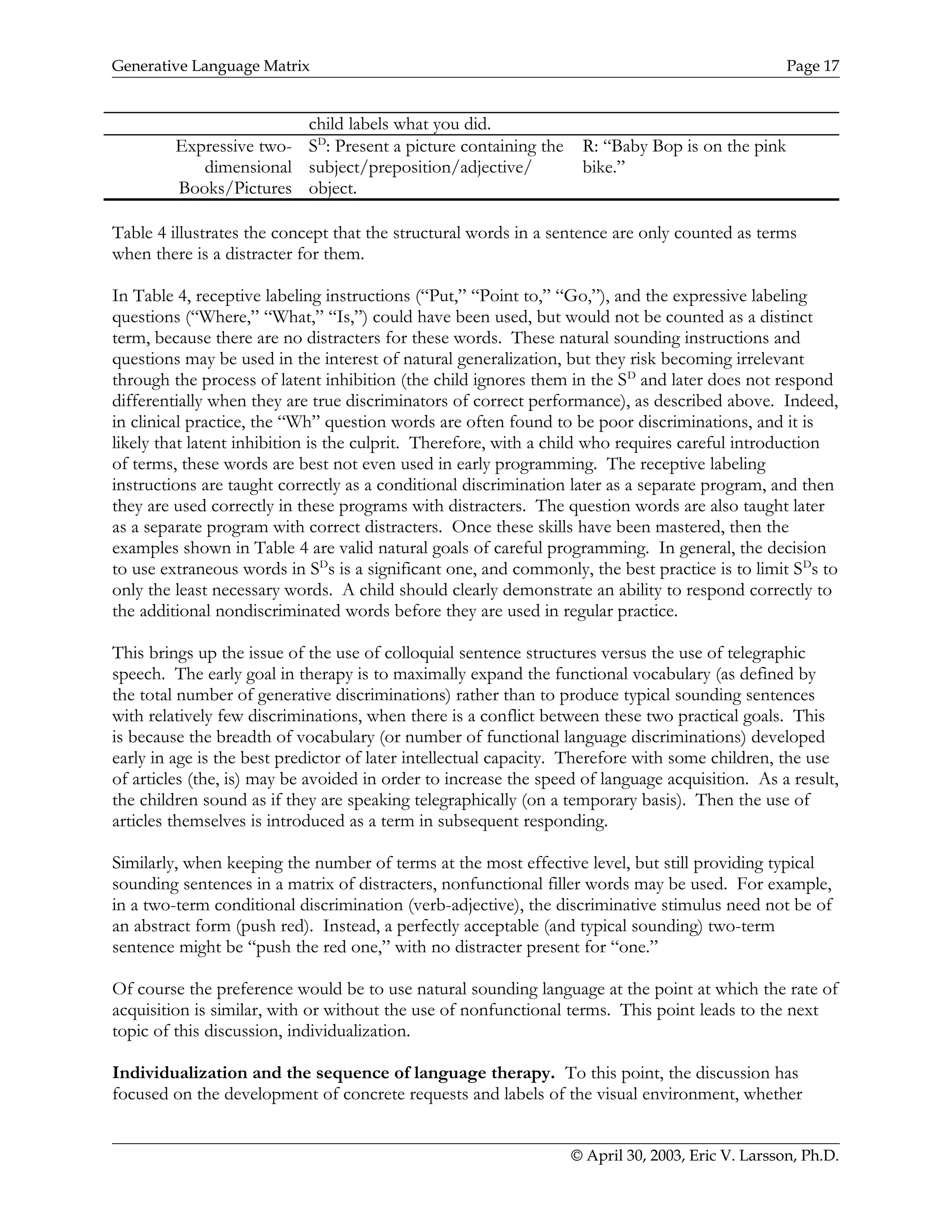 Generative Language Matrix Page 17
child labels what you did.
Expressive two-
dimensional
Books/Pictures
SD
: Present a picture containing the
subject/preposition/adjective/
object.
R: “Baby Bop is on the pink
bike.”
Table 4 illustrates the concept that the structural words in a sentence are only counted as terms
when there is a distracter for them.
In Table 4, receptive labeling instructions (“Put,” “Point to,” “Go,”), and the expressive labeling
questions (“Where,” “What,” “Is,”) could have been used, but would not be counted as a distinct
term, because there are no distracters for these words. These natural sounding instructions and
questions may be used in the interest of natural generalization, but they risk becoming irrelevant
through the process of latent inhibition (the child ignores them in the SD
and later does not respond
differentially when they are true discriminators of correct performance), as described above. Indeed,
in clinical practice, the “Wh” question words are often found to be poor discriminations, and it is
likely that latent inhibition is the culprit. Therefore, with a child who requires careful introduction
of terms, these words are best not even used in early programming. The receptive labeling
instructions are taught correctly as a conditional discrimination later as a separate program, and then
they are used correctly in these programs with distracters. The question words are also taught later
as a separate program with correct distracters. Once these skills have been mastered, then the
examples shown in Table 4 are valid natural goals of careful programming. In general, the decision
to use extraneous words in SD
s is a significant one, and commonly, the best practice is to limit SD
s to
only the least necessary words. A child should clearly demonstrate an ability to respond correctly to
the additional nondiscriminated words before they are used in regular practice.
This brings up the issue of the use of colloquial sentence structures versus the use of telegraphic
speech. The early goal in therapy is to maximally expand the functional vocabulary (as defined by
the total number of generative discriminations) rather than to produce typical sounding sentences
with relatively few discriminations, when there is a conflict between these two practical goals. This
is because the breadth of vocabulary (or number of functional language discriminations) developed
early in age is the best predictor of later intellectual capacity. Therefore with some children, the use
of articles (the, is) may be avoided in order to increase the speed of language acquisition. As a result,
the children sound as if they are speaking telegraphically (on a temporary basis). Then the use of
articles themselves is introduced as a term in subsequent responding.
Similarly, when keeping the number of terms at the most effective level, but still providing typical
sounding sentences in a matrix of distracters, nonfunctional filler words may be used. For example,
in a two-term conditional discrimination (verb-adjective), the discriminative stimulus need not be of
an abstract form (push red). Instead, a perfectly acceptable (and typical sounding) two-term
sentence might be “push the red one,” with no distracter present for “one.”
Of course the preference would be to use natural sounding language at the point at which the rate of
acquisition is similar, with or without the use of nonfunctional terms. This point leads to the next
topic of this discussion, individualization.
Individualization and the sequence of language therapy. To this point, the discussion has
focused on the development of concrete requests and labels of the visual environment, whether
© April 30, 2003, Eric V. Larsson, Ph.D.
 