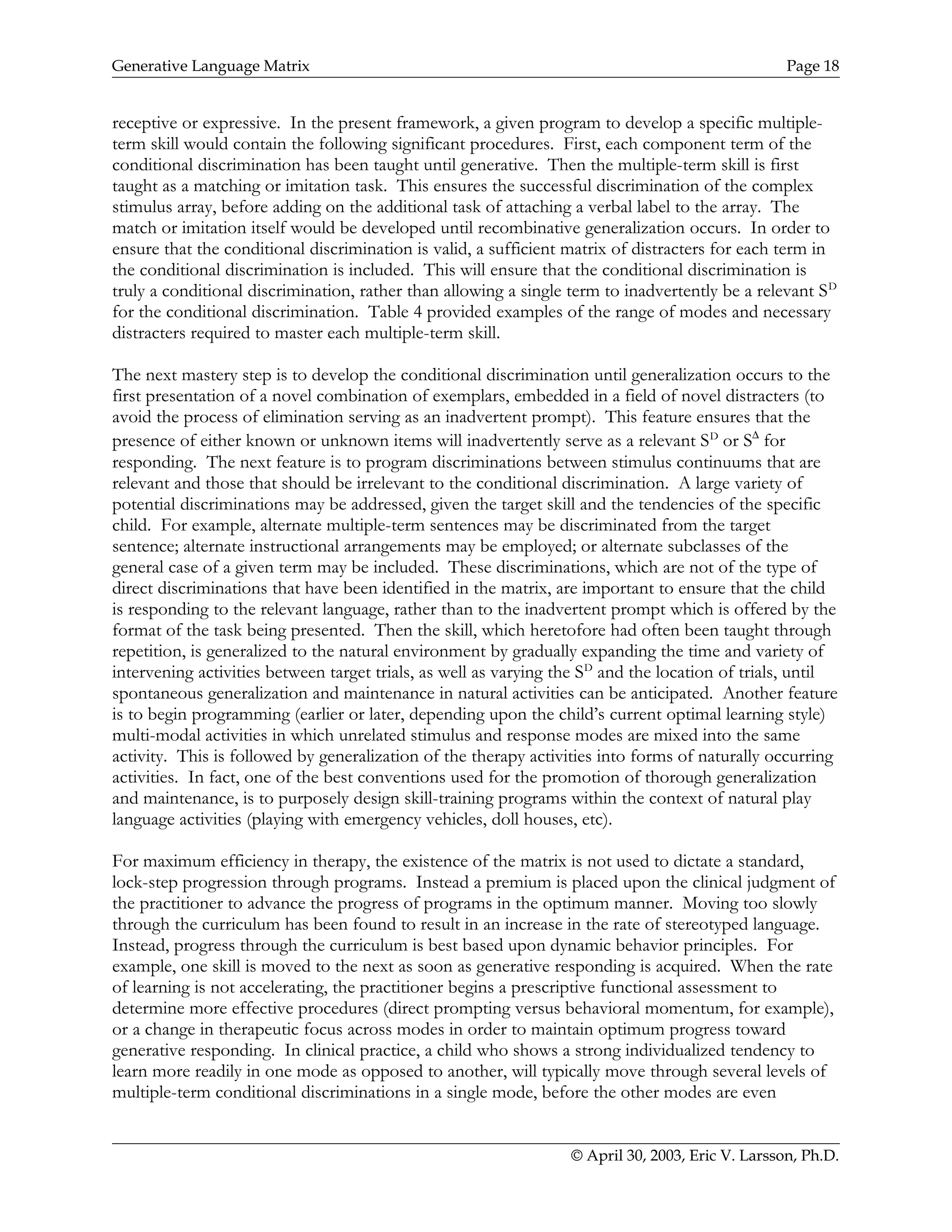 Generative Language Matrix Page 18
receptive or expressive. In the present framework, a given program to develop a specific multiple-
term skill would contain the following significant procedures. First, each component term of the
conditional discrimination has been taught until generative. Then the multiple-term skill is first
taught as a matching or imitation task. This ensures the successful discrimination of the complex
stimulus array, before adding on the additional task of attaching a verbal label to the array. The
match or imitation itself would be developed until recombinative generalization occurs. In order to
ensure that the conditional discrimination is valid, a sufficient matrix of distracters for each term in
the conditional discrimination is included. This will ensure that the conditional discrimination is
truly a conditional discrimination, rather than allowing a single term to inadvertently be a relevant SD
for the conditional discrimination. Table 4 provided examples of the range of modes and necessary
distracters required to master each multiple-term skill.
The next mastery step is to develop the conditional discrimination until generalization occurs to the
first presentation of a novel combination of exemplars, embedded in a field of novel distracters (to
avoid the process of elimination serving as an inadvertent prompt). This feature ensures that the
presence of either known or unknown items will inadvertently serve as a relevant SD
or S∆
for
responding. The next feature is to program discriminations between stimulus continuums that are
relevant and those that should be irrelevant to the conditional discrimination. A large variety of
potential discriminations may be addressed, given the target skill and the tendencies of the specific
child. For example, alternate multiple-term sentences may be discriminated from the target
sentence; alternate instructional arrangements may be employed; or alternate subclasses of the
general case of a given term may be included. These discriminations, which are not of the type of
direct discriminations that have been identified in the matrix, are important to ensure that the child
is responding to the relevant language, rather than to the inadvertent prompt which is offered by the
format of the task being presented. Then the skill, which heretofore had often been taught through
repetition, is generalized to the natural environment by gradually expanding the time and variety of
intervening activities between target trials, as well as varying the SD
and the location of trials, until
spontaneous generalization and maintenance in natural activities can be anticipated. Another feature
is to begin programming (earlier or later, depending upon the child’s current optimal learning style)
multi-modal activities in which unrelated stimulus and response modes are mixed into the same
activity. This is followed by generalization of the therapy activities into forms of naturally occurring
activities. In fact, one of the best conventions used for the promotion of thorough generalization
and maintenance, is to purposely design skill-training programs within the context of natural play
language activities (playing with emergency vehicles, doll houses, etc).
For maximum efficiency in therapy, the existence of the matrix is not used to dictate a standard,
lock-step progression through programs. Instead a premium is placed upon the clinical judgment of
the practitioner to advance the progress of programs in the optimum manner. Moving too slowly
through the curriculum has been found to result in an increase in the rate of stereotyped language.
Instead, progress through the curriculum is best based upon dynamic behavior principles. For
example, one skill is moved to the next as soon as generative responding is acquired. When the rate
of learning is not accelerating, the practitioner begins a prescriptive functional assessment to
determine more effective procedures (direct prompting versus behavioral momentum, for example),
or a change in therapeutic focus across modes in order to maintain optimum progress toward
generative responding. In clinical practice, a child who shows a strong individualized tendency to
learn more readily in one mode as opposed to another, will typically move through several levels of
multiple-term conditional discriminations in a single mode, before the other modes are even
© April 30, 2003, Eric V. Larsson, Ph.D.
 