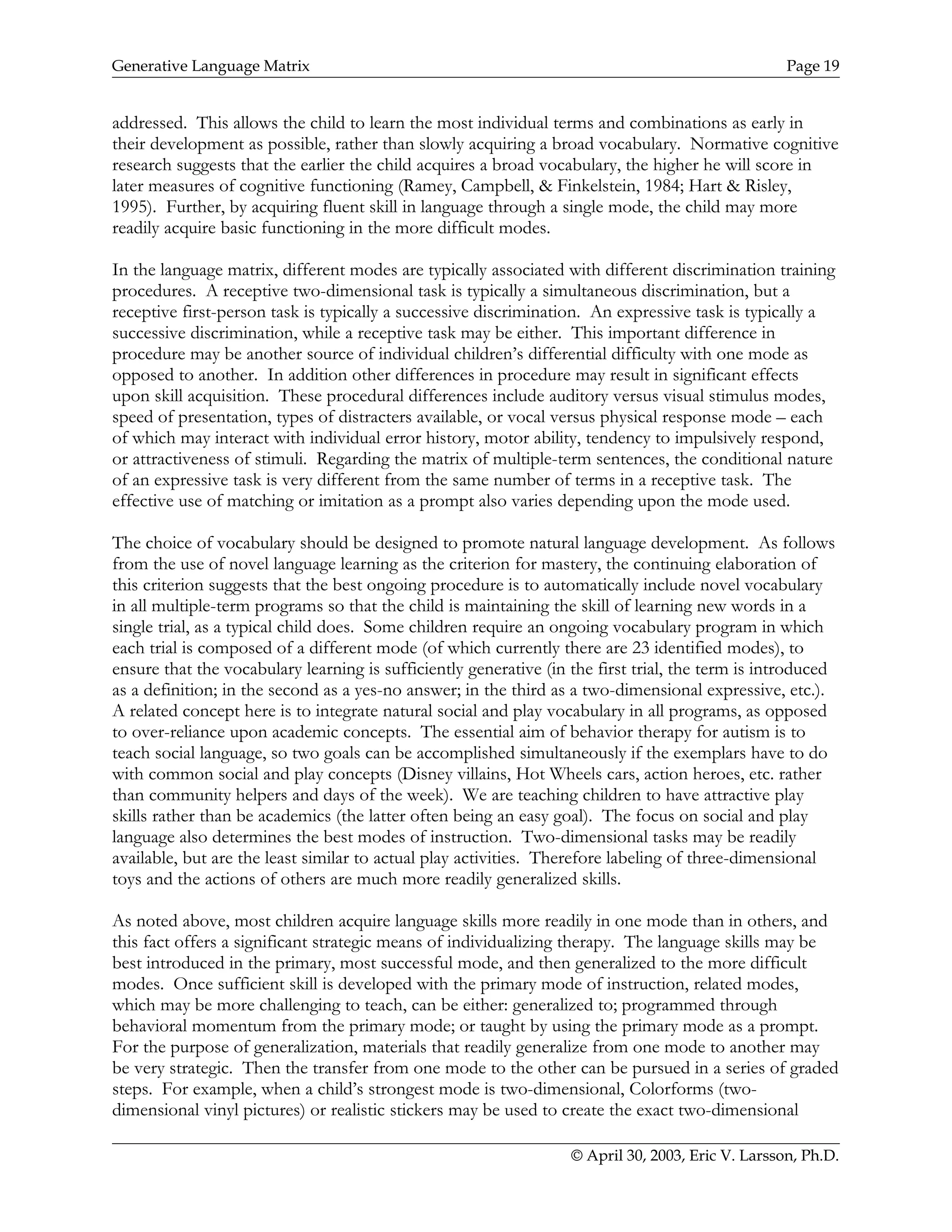 Generative Language Matrix Page 19
addressed. This allows the child to learn the most individual terms and combinations as early in
their development as possible, rather than slowly acquiring a broad vocabulary. Normative cognitive
research suggests that the earlier the child acquires a broad vocabulary, the higher he will score in
later measures of cognitive functioning (Ramey, Campbell, & Finkelstein, 1984; Hart & Risley,
1995). Further, by acquiring fluent skill in language through a single mode, the child may more
readily acquire basic functioning in the more difficult modes.
In the language matrix, different modes are typically associated with different discrimination training
procedures. A receptive two-dimensional task is typically a simultaneous discrimination, but a
receptive first-person task is typically a successive discrimination. An expressive task is typically a
successive discrimination, while a receptive task may be either. This important difference in
procedure may be another source of individual children’s differential difficulty with one mode as
opposed to another. In addition other differences in procedure may result in significant effects
upon skill acquisition. These procedural differences include auditory versus visual stimulus modes,
speed of presentation, types of distracters available, or vocal versus physical response mode – each
of which may interact with individual error history, motor ability, tendency to impulsively respond,
or attractiveness of stimuli. Regarding the matrix of multiple-term sentences, the conditional nature
of an expressive task is very different from the same number of terms in a receptive task. The
effective use of matching or imitation as a prompt also varies depending upon the mode used.
The choice of vocabulary should be designed to promote natural language development. As follows
from the use of novel language learning as the criterion for mastery, the continuing elaboration of
this criterion suggests that the best ongoing procedure is to automatically include novel vocabulary
in all multiple-term programs so that the child is maintaining the skill of learning new words in a
single trial, as a typical child does. Some children require an ongoing vocabulary program in which
each trial is composed of a different mode (of which currently there are 23 identified modes), to
ensure that the vocabulary learning is sufficiently generative (in the first trial, the term is introduced
as a definition; in the second as a yes-no answer; in the third as a two-dimensional expressive, etc.).
A related concept here is to integrate natural social and play vocabulary in all programs, as opposed
to over-reliance upon academic concepts. The essential aim of behavior therapy for autism is to
teach social language, so two goals can be accomplished simultaneously if the exemplars have to do
with common social and play concepts (Disney villains, Hot Wheels cars, action heroes, etc. rather
than community helpers and days of the week). We are teaching children to have attractive play
skills rather than be academics (the latter often being an easy goal). The focus on social and play
language also determines the best modes of instruction. Two-dimensional tasks may be readily
available, but are the least similar to actual play activities. Therefore labeling of three-dimensional
toys and the actions of others are much more readily generalized skills.
As noted above, most children acquire language skills more readily in one mode than in others, and
this fact offers a significant strategic means of individualizing therapy. The language skills may be
best introduced in the primary, most successful mode, and then generalized to the more difficult
modes. Once sufficient skill is developed with the primary mode of instruction, related modes,
which may be more challenging to teach, can be either: generalized to; programmed through
behavioral momentum from the primary mode; or taught by using the primary mode as a prompt.
For the purpose of generalization, materials that readily generalize from one mode to another may
be very strategic. Then the transfer from one mode to the other can be pursued in a series of graded
steps. For example, when a child’s strongest mode is two-dimensional, Colorforms (two-
dimensional vinyl pictures) or realistic stickers may be used to create the exact two-dimensional
© April 30, 2003, Eric V. Larsson, Ph.D.
 
