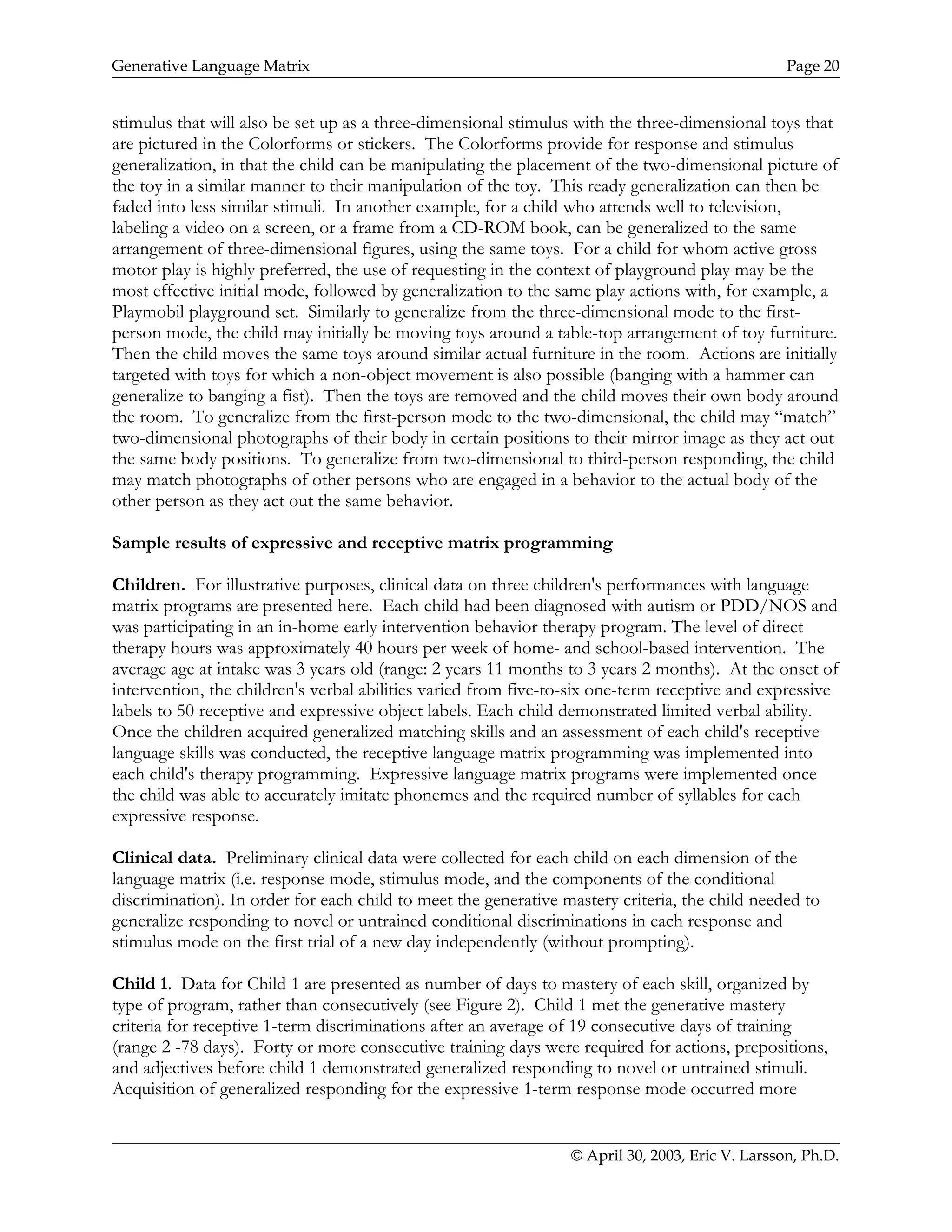 Generative Language Matrix Page 20
stimulus that will also be set up as a three-dimensional stimulus with the three-dimensional toys that
are pictured in the Colorforms or stickers. The Colorforms provide for response and stimulus
generalization, in that the child can be manipulating the placement of the two-dimensional picture of
the toy in a similar manner to their manipulation of the toy. This ready generalization can then be
faded into less similar stimuli. In another example, for a child who attends well to television,
labeling a video on a screen, or a frame from a CD-ROM book, can be generalized to the same
arrangement of three-dimensional figures, using the same toys. For a child for whom active gross
motor play is highly preferred, the use of requesting in the context of playground play may be the
most effective initial mode, followed by generalization to the same play actions with, for example, a
Playmobil playground set. Similarly to generalize from the three-dimensional mode to the first-
person mode, the child may initially be moving toys around a table-top arrangement of toy furniture.
Then the child moves the same toys around similar actual furniture in the room. Actions are initially
targeted with toys for which a non-object movement is also possible (banging with a hammer can
generalize to banging a fist). Then the toys are removed and the child moves their own body around
the room. To generalize from the first-person mode to the two-dimensional, the child may “match”
two-dimensional photographs of their body in certain positions to their mirror image as they act out
the same body positions. To generalize from two-dimensional to third-person responding, the child
may match photographs of other persons who are engaged in a behavior to the actual body of the
other person as they act out the same behavior.
Sample results of expressive and receptive matrix programming
Children. For illustrative purposes, clinical data on three children's performances with language
matrix programs are presented here. Each child had been diagnosed with autism or PDD/NOS and
was participating in an in-home early intervention behavior therapy program. The level of direct
therapy hours was approximately 40 hours per week of home- and school-based intervention. The
average age at intake was 3 years old (range: 2 years 11 months to 3 years 2 months). At the onset of
intervention, the children's verbal abilities varied from five-to-six one-term receptive and expressive
labels to 50 receptive and expressive object labels. Each child demonstrated limited verbal ability.
Once the children acquired generalized matching skills and an assessment of each child's receptive
language skills was conducted, the receptive language matrix programming was implemented into
each child's therapy programming. Expressive language matrix programs were implemented once
the child was able to accurately imitate phonemes and the required number of syllables for each
expressive response.
Clinical data. Preliminary clinical data were collected for each child on each dimension of the
language matrix (i.e. response mode, stimulus mode, and the components of the conditional
discrimination). In order for each child to meet the generative mastery criteria, the child needed to
generalize responding to novel or untrained conditional discriminations in each response and
stimulus mode on the first trial of a new day independently (without prompting).
Child 1. Data for Child 1 are presented as number of days to mastery of each skill, organized by
type of program, rather than consecutively (see Figure 2). Child 1 met the generative mastery
criteria for receptive 1-term discriminations after an average of 19 consecutive days of training
(range 2 -78 days). Forty or more consecutive training days were required for actions, prepositions,
and adjectives before child 1 demonstrated generalized responding to novel or untrained stimuli.
Acquisition of generalized responding for the expressive 1-term response mode occurred more
© April 30, 2003, Eric V. Larsson, Ph.D.
 