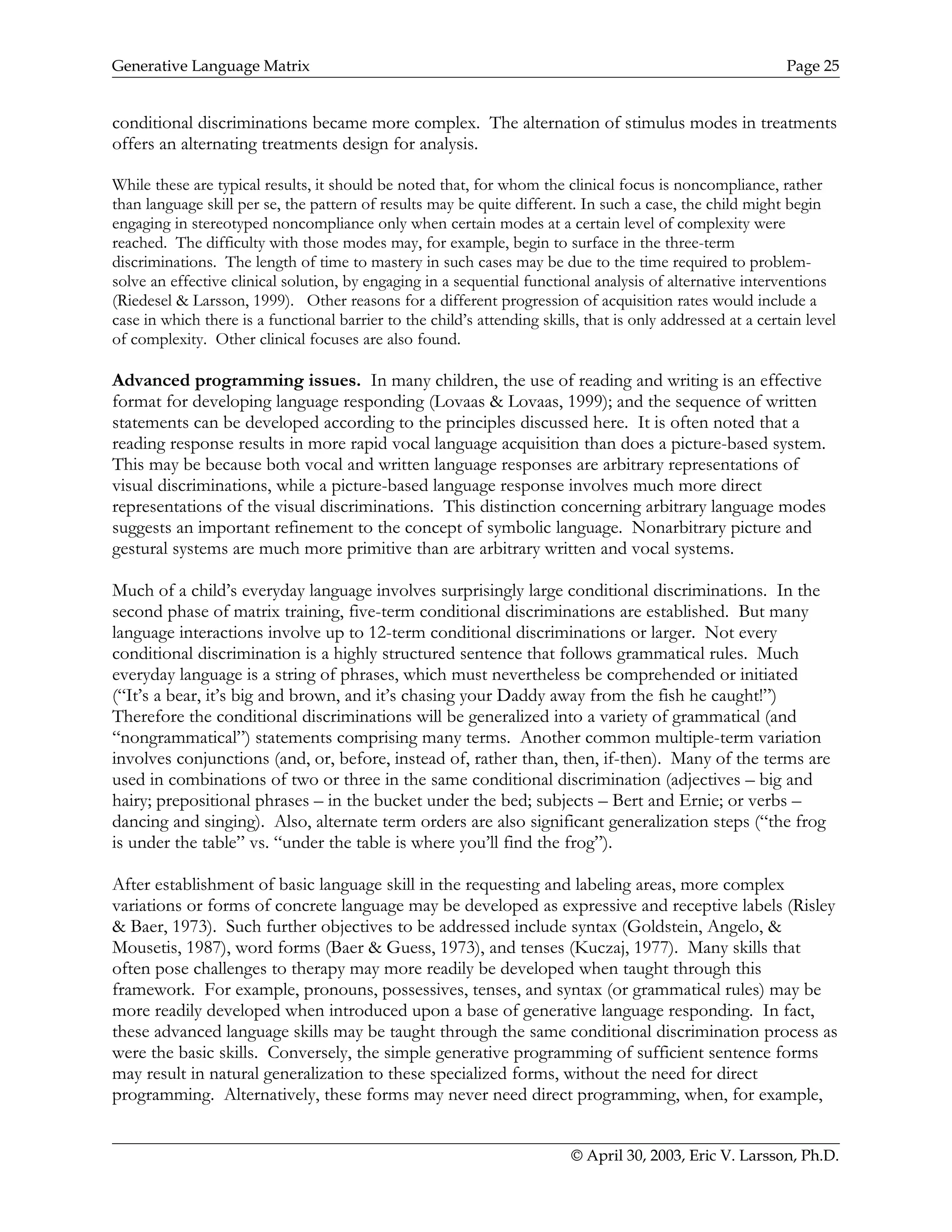 Generative Language Matrix Page 25
conditional discriminations became more complex. The alternation of stimulus modes in treatments
offers an alternating treatments design for analysis.
While these are typical results, it should be noted that, for whom the clinical focus is noncompliance, rather
than language skill per se, the pattern of results may be quite different. In such a case, the child might begin
engaging in stereotyped noncompliance only when certain modes at a certain level of complexity were
reached. The difficulty with those modes may, for example, begin to surface in the three-term
discriminations. The length of time to mastery in such cases may be due to the time required to problem-
solve an effective clinical solution, by engaging in a sequential functional analysis of alternative interventions
(Riedesel & Larsson, 1999). Other reasons for a different progression of acquisition rates would include a
case in which there is a functional barrier to the child’s attending skills, that is only addressed at a certain level
of complexity. Other clinical focuses are also found.
Advanced programming issues. In many children, the use of reading and writing is an effective
format for developing language responding (Lovaas & Lovaas, 1999); and the sequence of written
statements can be developed according to the principles discussed here. It is often noted that a
reading response results in more rapid vocal language acquisition than does a picture-based system.
This may be because both vocal and written language responses are arbitrary representations of
visual discriminations, while a picture-based language response involves much more direct
representations of the visual discriminations. This distinction concerning arbitrary language modes
suggests an important refinement to the concept of symbolic language. Nonarbitrary picture and
gestural systems are much more primitive than are arbitrary written and vocal systems.
Much of a child’s everyday language involves surprisingly large conditional discriminations. In the
second phase of matrix training, five-term conditional discriminations are established. But many
language interactions involve up to 12-term conditional discriminations or larger. Not every
conditional discrimination is a highly structured sentence that follows grammatical rules. Much
everyday language is a string of phrases, which must nevertheless be comprehended or initiated
(“It’s a bear, it’s big and brown, and it’s chasing your Daddy away from the fish he caught!”)
Therefore the conditional discriminations will be generalized into a variety of grammatical (and
“nongrammatical”) statements comprising many terms. Another common multiple-term variation
involves conjunctions (and, or, before, instead of, rather than, then, if-then). Many of the terms are
used in combinations of two or three in the same conditional discrimination (adjectives – big and
hairy; prepositional phrases – in the bucket under the bed; subjects – Bert and Ernie; or verbs –
dancing and singing). Also, alternate term orders are also significant generalization steps (“the frog
is under the table” vs. “under the table is where you’ll find the frog”).
After establishment of basic language skill in the requesting and labeling areas, more complex
variations or forms of concrete language may be developed as expressive and receptive labels (Risley
& Baer, 1973). Such further objectives to be addressed include syntax (Goldstein, Angelo, &
Mousetis, 1987), word forms (Baer & Guess, 1973), and tenses (Kuczaj, 1977). Many skills that
often pose challenges to therapy may more readily be developed when taught through this
framework. For example, pronouns, possessives, tenses, and syntax (or grammatical rules) may be
more readily developed when introduced upon a base of generative language responding. In fact,
these advanced language skills may be taught through the same conditional discrimination process as
were the basic skills. Conversely, the simple generative programming of sufficient sentence forms
may result in natural generalization to these specialized forms, without the need for direct
programming. Alternatively, these forms may never need direct programming, when, for example,
© April 30, 2003, Eric V. Larsson, Ph.D.
 