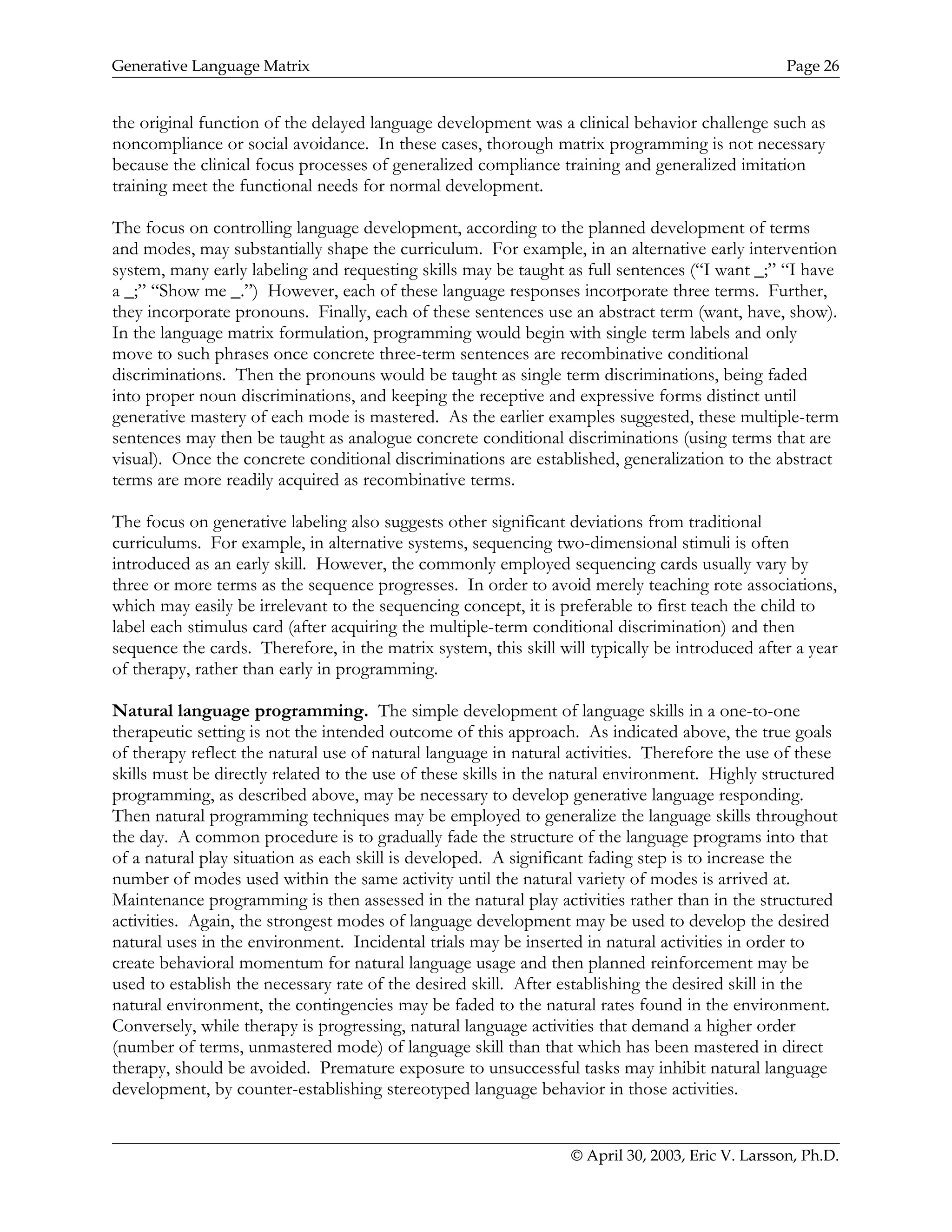 Generative Language Matrix Page 26
the original function of the delayed language development was a clinical behavior challenge such as
noncompliance or social avoidance. In these cases, thorough matrix programming is not necessary
because the clinical focus processes of generalized compliance training and generalized imitation
training meet the functional needs for normal development.
The focus on controlling language development, according to the planned development of terms
and modes, may substantially shape the curriculum. For example, in an alternative early intervention
system, many early labeling and requesting skills may be taught as full sentences (“I want _;” “I have
a _;” “Show me _.”) However, each of these language responses incorporate three terms. Further,
they incorporate pronouns. Finally, each of these sentences use an abstract term (want, have, show).
In the language matrix formulation, programming would begin with single term labels and only
move to such phrases once concrete three-term sentences are recombinative conditional
discriminations. Then the pronouns would be taught as single term discriminations, being faded
into proper noun discriminations, and keeping the receptive and expressive forms distinct until
generative mastery of each mode is mastered. As the earlier examples suggested, these multiple-term
sentences may then be taught as analogue concrete conditional discriminations (using terms that are
visual). Once the concrete conditional discriminations are established, generalization to the abstract
terms are more readily acquired as recombinative terms.
The focus on generative labeling also suggests other significant deviations from traditional
curriculums. For example, in alternative systems, sequencing two-dimensional stimuli is often
introduced as an early skill. However, the commonly employed sequencing cards usually vary by
three or more terms as the sequence progresses. In order to avoid merely teaching rote associations,
which may easily be irrelevant to the sequencing concept, it is preferable to first teach the child to
label each stimulus card (after acquiring the multiple-term conditional discrimination) and then
sequence the cards. Therefore, in the matrix system, this skill will typically be introduced after a year
of therapy, rather than early in programming.
Natural language programming. The simple development of language skills in a one-to-one
therapeutic setting is not the intended outcome of this approach. As indicated above, the true goals
of therapy reflect the natural use of natural language in natural activities. Therefore the use of these
skills must be directly related to the use of these skills in the natural environment. Highly structured
programming, as described above, may be necessary to develop generative language responding.
Then natural programming techniques may be employed to generalize the language skills throughout
the day. A common procedure is to gradually fade the structure of the language programs into that
of a natural play situation as each skill is developed. A significant fading step is to increase the
number of modes used within the same activity until the natural variety of modes is arrived at.
Maintenance programming is then assessed in the natural play activities rather than in the structured
activities. Again, the strongest modes of language development may be used to develop the desired
natural uses in the environment. Incidental trials may be inserted in natural activities in order to
create behavioral momentum for natural language usage and then planned reinforcement may be
used to establish the necessary rate of the desired skill. After establishing the desired skill in the
natural environment, the contingencies may be faded to the natural rates found in the environment.
Conversely, while therapy is progressing, natural language activities that demand a higher order
(number of terms, unmastered mode) of language skill than that which has been mastered in direct
therapy, should be avoided. Premature exposure to unsuccessful tasks may inhibit natural language
development, by counter-establishing stereotyped language behavior in those activities.
© April 30, 2003, Eric V. Larsson, Ph.D.
 