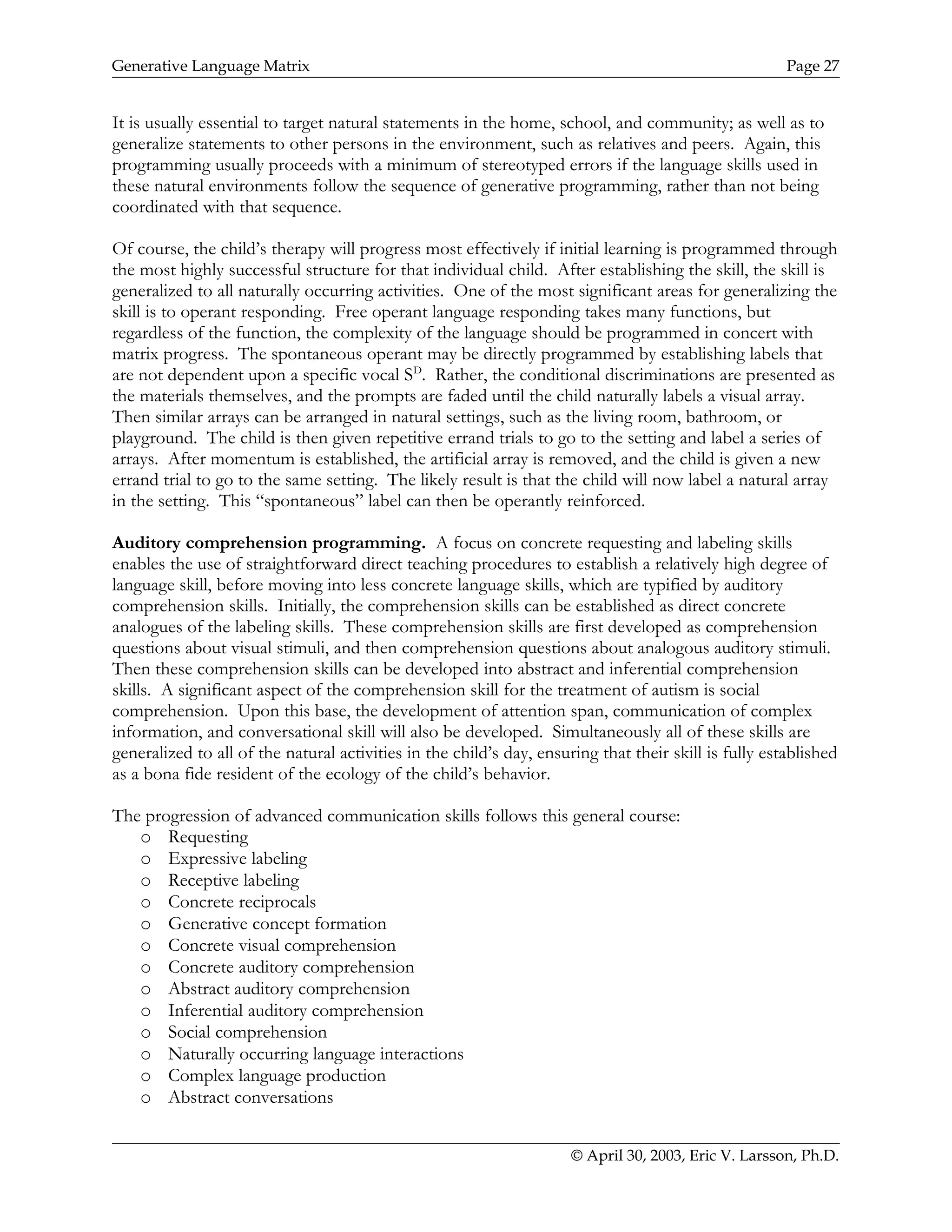 Generative Language Matrix Page 27
It is usually essential to target natural statements in the home, school, and community; as well as to
generalize statements to other persons in the environment, such as relatives and peers. Again, this
programming usually proceeds with a minimum of stereotyped errors if the language skills used in
these natural environments follow the sequence of generative programming, rather than not being
coordinated with that sequence.
Of course, the child’s therapy will progress most effectively if initial learning is programmed through
the most highly successful structure for that individual child. After establishing the skill, the skill is
generalized to all naturally occurring activities. One of the most significant areas for generalizing the
skill is to operant responding. Free operant language responding takes many functions, but
regardless of the function, the complexity of the language should be programmed in concert with
matrix progress. The spontaneous operant may be directly programmed by establishing labels that
are not dependent upon a specific vocal SD
. Rather, the conditional discriminations are presented as
the materials themselves, and the prompts are faded until the child naturally labels a visual array.
Then similar arrays can be arranged in natural settings, such as the living room, bathroom, or
playground. The child is then given repetitive errand trials to go to the setting and label a series of
arrays. After momentum is established, the artificial array is removed, and the child is given a new
errand trial to go to the same setting. The likely result is that the child will now label a natural array
in the setting. This “spontaneous” label can then be operantly reinforced.
Auditory comprehension programming. A focus on concrete requesting and labeling skills
enables the use of straightforward direct teaching procedures to establish a relatively high degree of
language skill, before moving into less concrete language skills, which are typified by auditory
comprehension skills. Initially, the comprehension skills can be established as direct concrete
analogues of the labeling skills. These comprehension skills are first developed as comprehension
questions about visual stimuli, and then comprehension questions about analogous auditory stimuli.
Then these comprehension skills can be developed into abstract and inferential comprehension
skills. A significant aspect of the comprehension skill for the treatment of autism is social
comprehension. Upon this base, the development of attention span, communication of complex
information, and conversational skill will also be developed. Simultaneously all of these skills are
generalized to all of the natural activities in the child’s day, ensuring that their skill is fully established
as a bona fide resident of the ecology of the child’s behavior.
The progression of advanced communication skills follows this general course:
o Requesting
o Expressive labeling
o Receptive labeling
o Concrete reciprocals
o Generative concept formation
o Concrete visual comprehension
o Concrete auditory comprehension
o Abstract auditory comprehension
o Inferential auditory comprehension
o Social comprehension
o Naturally occurring language interactions
o Complex language production
o Abstract conversations
© April 30, 2003, Eric V. Larsson, Ph.D.
 