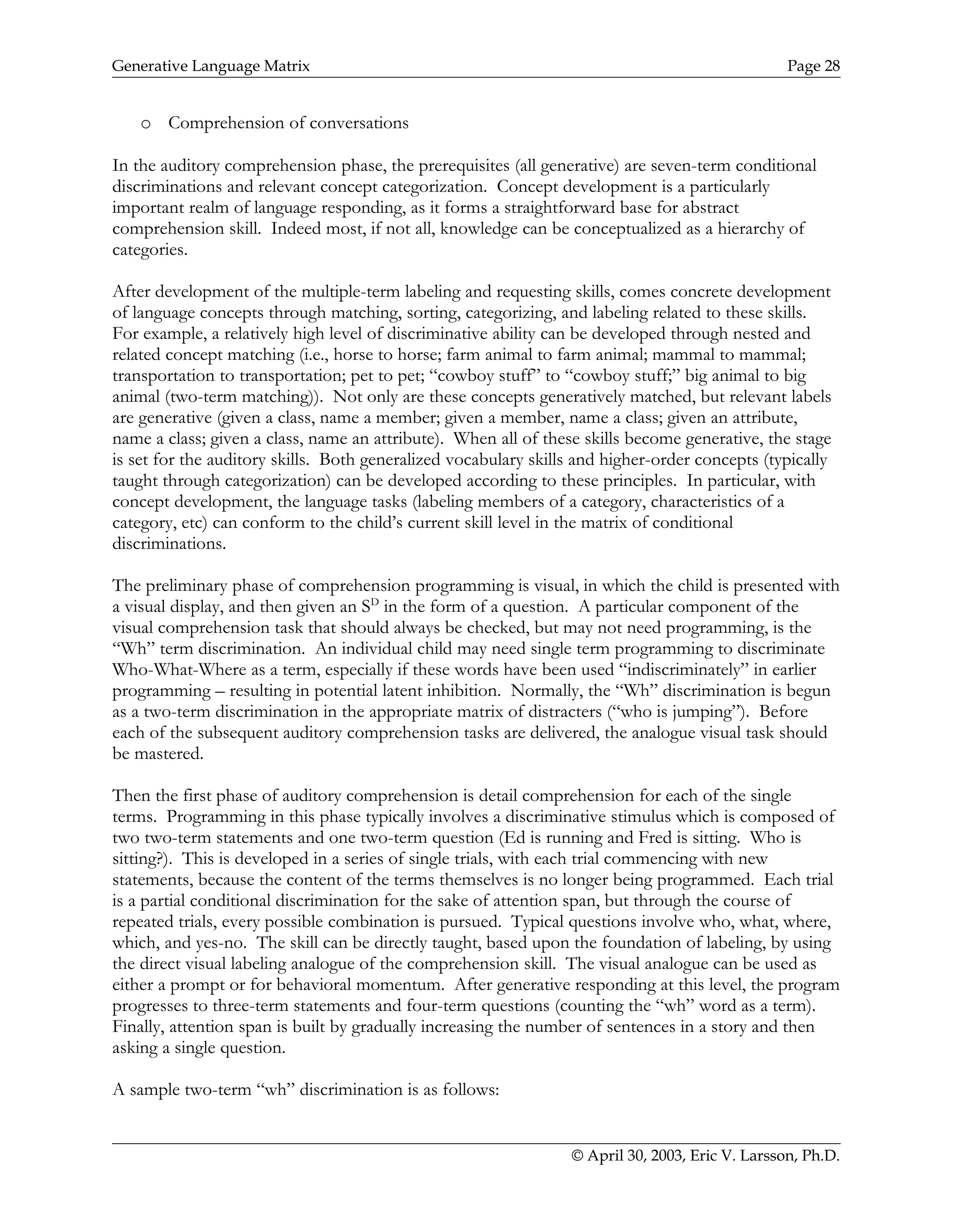 Generative Language Matrix Page 28
o Comprehension of conversations
In the auditory comprehension phase, the prerequisites (all generative) are seven-term conditional
discriminations and relevant concept categorization. Concept development is a particularly
important realm of language responding, as it forms a straightforward base for abstract
comprehension skill. Indeed most, if not all, knowledge can be conceptualized as a hierarchy of
categories.
After development of the multiple-term labeling and requesting skills, comes concrete development
of language concepts through matching, sorting, categorizing, and labeling related to these skills.
For example, a relatively high level of discriminative ability can be developed through nested and
related concept matching (i.e., horse to horse; farm animal to farm animal; mammal to mammal;
transportation to transportation; pet to pet; “cowboy stuff” to “cowboy stuff;” big animal to big
animal (two-term matching)). Not only are these concepts generatively matched, but relevant labels
are generative (given a class, name a member; given a member, name a class; given an attribute,
name a class; given a class, name an attribute). When all of these skills become generative, the stage
is set for the auditory skills. Both generalized vocabulary skills and higher-order concepts (typically
taught through categorization) can be developed according to these principles. In particular, with
concept development, the language tasks (labeling members of a category, characteristics of a
category, etc) can conform to the child’s current skill level in the matrix of conditional
discriminations.
The preliminary phase of comprehension programming is visual, in which the child is presented with
a visual display, and then given an SD
in the form of a question. A particular component of the
visual comprehension task that should always be checked, but may not need programming, is the
“Wh” term discrimination. An individual child may need single term programming to discriminate
Who-What-Where as a term, especially if these words have been used “indiscriminately” in earlier
programming – resulting in potential latent inhibition. Normally, the “Wh” discrimination is begun
as a two-term discrimination in the appropriate matrix of distracters (“who is jumping”). Before
each of the subsequent auditory comprehension tasks are delivered, the analogue visual task should
be mastered.
Then the first phase of auditory comprehension is detail comprehension for each of the single
terms. Programming in this phase typically involves a discriminative stimulus which is composed of
two two-term statements and one two-term question (Ed is running and Fred is sitting. Who is
sitting?). This is developed in a series of single trials, with each trial commencing with new
statements, because the content of the terms themselves is no longer being programmed. Each trial
is a partial conditional discrimination for the sake of attention span, but through the course of
repeated trials, every possible combination is pursued. Typical questions involve who, what, where,
which, and yes-no. The skill can be directly taught, based upon the foundation of labeling, by using
the direct visual labeling analogue of the comprehension skill. The visual analogue can be used as
either a prompt or for behavioral momentum. After generative responding at this level, the program
progresses to three-term statements and four-term questions (counting the “wh” word as a term).
Finally, attention span is built by gradually increasing the number of sentences in a story and then
asking a single question.
A sample two-term “wh” discrimination is as follows:
© April 30, 2003, Eric V. Larsson, Ph.D.
 