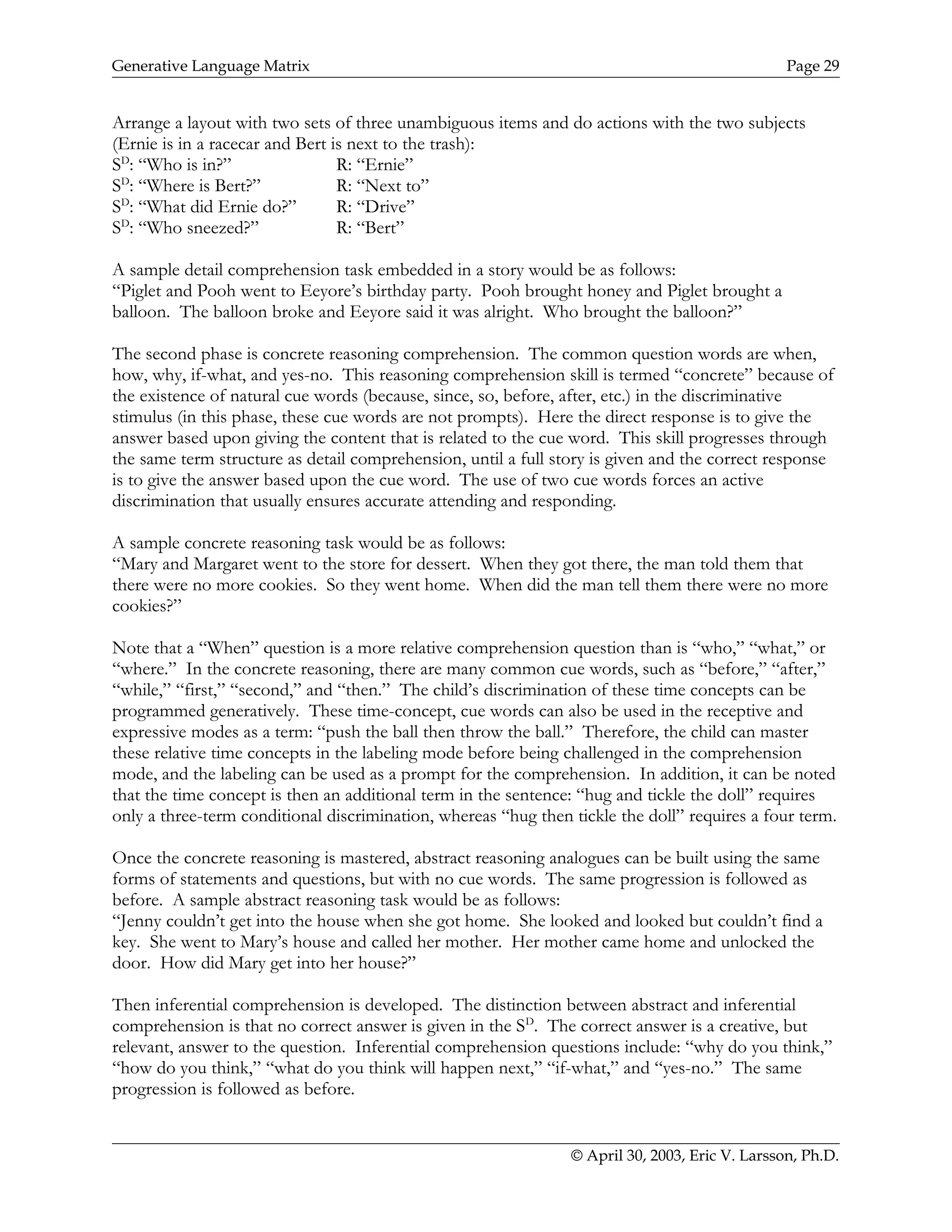 Generative Language Matrix Page 29
Arrange a layout with two sets of three unambiguous items and do actions with the two subjects
(Ernie is in a racecar and Bert is next to the trash):
SD
: “Who is in?” R: “Ernie”
SD
: “Where is Bert?” R: “Next to”
SD
: “What did Ernie do?” R: “Drive”
SD
: “Who sneezed?” R: “Bert”
A sample detail comprehension task embedded in a story would be as follows:
“Piglet and Pooh went to Eeyore’s birthday party. Pooh brought honey and Piglet brought a
balloon. The balloon broke and Eeyore said it was alright. Who brought the balloon?”
The second phase is concrete reasoning comprehension. The common question words are when,
how, why, if-what, and yes-no. This reasoning comprehension skill is termed “concrete” because of
the existence of natural cue words (because, since, so, before, after, etc.) in the discriminative
stimulus (in this phase, these cue words are not prompts). Here the direct response is to give the
answer based upon giving the content that is related to the cue word. This skill progresses through
the same term structure as detail comprehension, until a full story is given and the correct response
is to give the answer based upon the cue word. The use of two cue words forces an active
discrimination that usually ensures accurate attending and responding.
A sample concrete reasoning task would be as follows:
“Mary and Margaret went to the store for dessert. When they got there, the man told them that
there were no more cookies. So they went home. When did the man tell them there were no more
cookies?”
Note that a “When” question is a more relative comprehension question than is “who,” “what,” or
“where.” In the concrete reasoning, there are many common cue words, such as “before,” “after,”
“while,” “first,” “second,” and “then.” The child’s discrimination of these time concepts can be
programmed generatively. These time-concept, cue words can also be used in the receptive and
expressive modes as a term: “push the ball then throw the ball.” Therefore, the child can master
these relative time concepts in the labeling mode before being challenged in the comprehension
mode, and the labeling can be used as a prompt for the comprehension. In addition, it can be noted
that the time concept is then an additional term in the sentence: “hug and tickle the doll” requires
only a three-term conditional discrimination, whereas “hug then tickle the doll” requires a four term.
Once the concrete reasoning is mastered, abstract reasoning analogues can be built using the same
forms of statements and questions, but with no cue words. The same progression is followed as
before. A sample abstract reasoning task would be as follows:
“Jenny couldn’t get into the house when she got home. She looked and looked but couldn’t find a
key. She went to Mary’s house and called her mother. Her mother came home and unlocked the
door. How did Mary get into her house?”
Then inferential comprehension is developed. The distinction between abstract and inferential
comprehension is that no correct answer is given in the SD
. The correct answer is a creative, but
relevant, answer to the question. Inferential comprehension questions include: “why do you think,”
“how do you think,” “what do you think will happen next,” “if-what,” and “yes-no.” The same
progression is followed as before.
© April 30, 2003, Eric V. Larsson, Ph.D.
 
