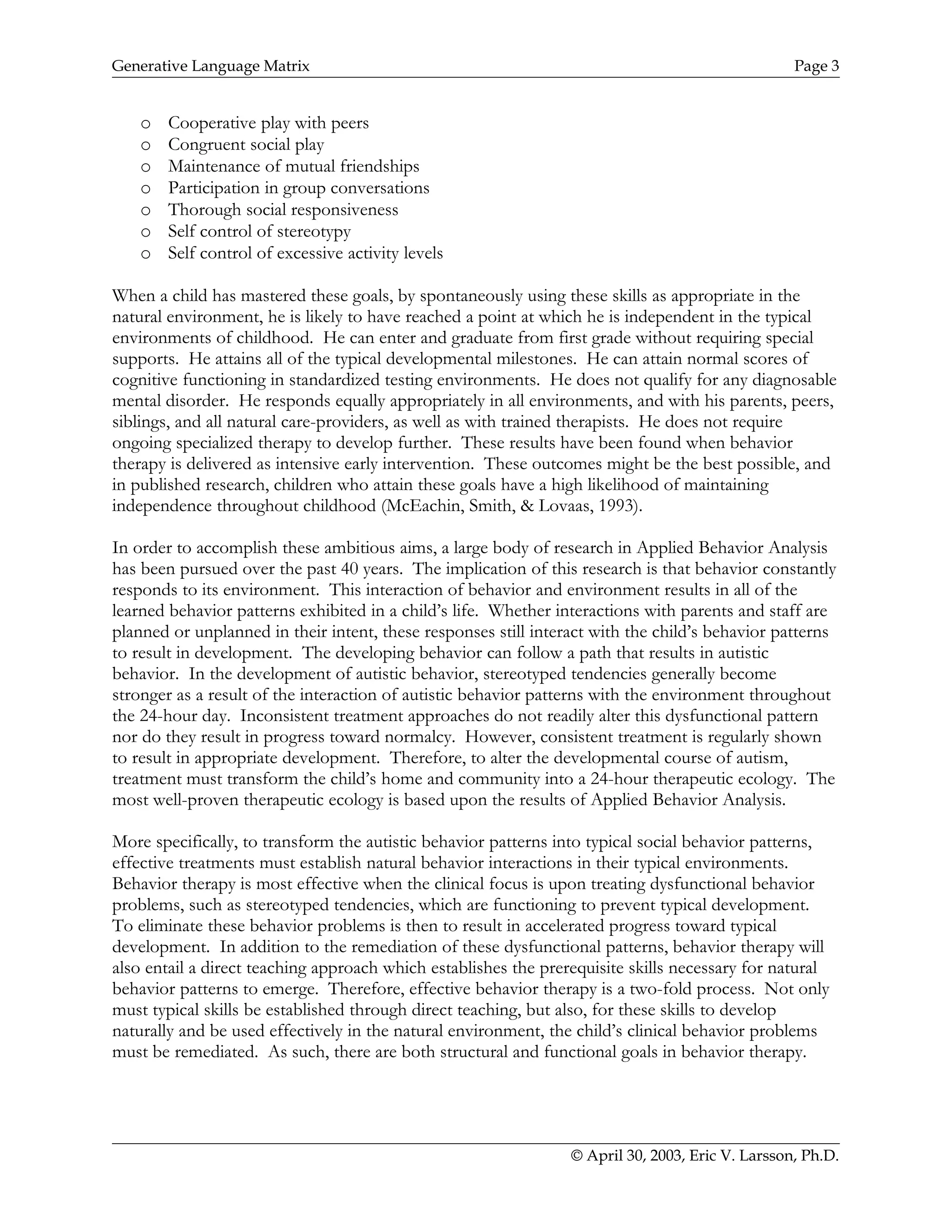 Generative Language Matrix Page 3
o Cooperative play with peers
o Congruent social play
o Maintenance of mutual friendships
o Participation in group conversations
o Thorough social responsiveness
o Self control of stereotypy
o Self control of excessive activity levels
When a child has mastered these goals, by spontaneously using these skills as appropriate in the
natural environment, he is likely to have reached a point at which he is independent in the typical
environments of childhood. He can enter and graduate from first grade without requiring special
supports. He attains all of the typical developmental milestones. He can attain normal scores of
cognitive functioning in standardized testing environments. He does not qualify for any diagnosable
mental disorder. He responds equally appropriately in all environments, and with his parents, peers,
siblings, and all natural care-providers, as well as with trained therapists. He does not require
ongoing specialized therapy to develop further. These results have been found when behavior
therapy is delivered as intensive early intervention. These outcomes might be the best possible, and
in published research, children who attain these goals have a high likelihood of maintaining
independence throughout childhood (McEachin, Smith, & Lovaas, 1993).
In order to accomplish these ambitious aims, a large body of research in Applied Behavior Analysis
has been pursued over the past 40 years. The implication of this research is that behavior constantly
responds to its environment. This interaction of behavior and environment results in all of the
learned behavior patterns exhibited in a child’s life. Whether interactions with parents and staff are
planned or unplanned in their intent, these responses still interact with the child’s behavior patterns
to result in development. The developing behavior can follow a path that results in autistic
behavior. In the development of autistic behavior, stereotyped tendencies generally become
stronger as a result of the interaction of autistic behavior patterns with the environment throughout
the 24-hour day. Inconsistent treatment approaches do not readily alter this dysfunctional pattern
nor do they result in progress toward normalcy. However, consistent treatment is regularly shown
to result in appropriate development. Therefore, to alter the developmental course of autism,
treatment must transform the child’s home and community into a 24-hour therapeutic ecology. The
most well-proven therapeutic ecology is based upon the results of Applied Behavior Analysis.
More specifically, to transform the autistic behavior patterns into typical social behavior patterns,
effective treatments must establish natural behavior interactions in their typical environments.
Behavior therapy is most effective when the clinical focus is upon treating dysfunctional behavior
problems, such as stereotyped tendencies, which are functioning to prevent typical development.
To eliminate these behavior problems is then to result in accelerated progress toward typical
development. In addition to the remediation of these dysfunctional patterns, behavior therapy will
also entail a direct teaching approach which establishes the prerequisite skills necessary for natural
behavior patterns to emerge. Therefore, effective behavior therapy is a two-fold process. Not only
must typical skills be established through direct teaching, but also, for these skills to develop
naturally and be used effectively in the natural environment, the child’s clinical behavior problems
must be remediated. As such, there are both structural and functional goals in behavior therapy.
© April 30, 2003, Eric V. Larsson, Ph.D.
 