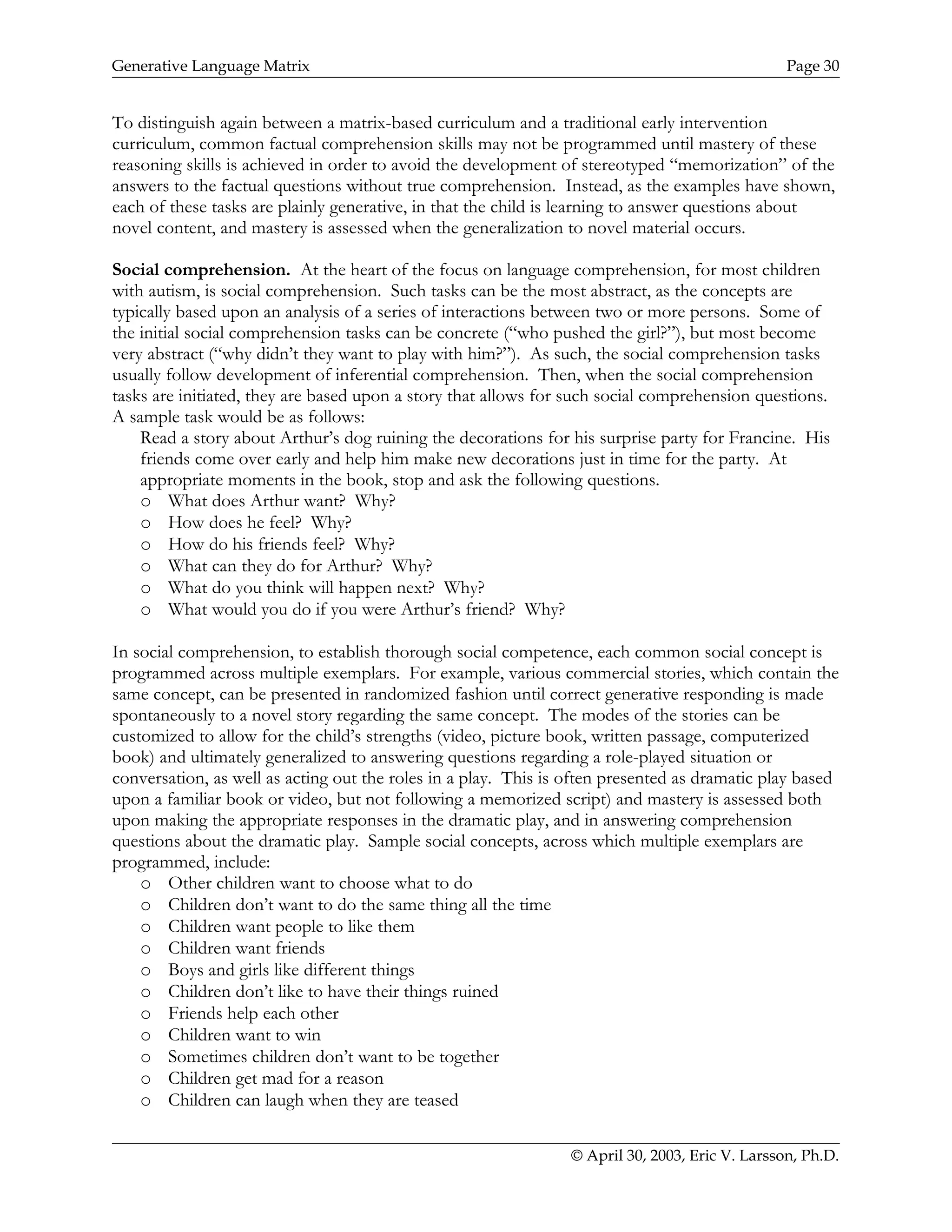 Generative Language Matrix Page 30
To distinguish again between a matrix-based curriculum and a traditional early intervention
curriculum, common factual comprehension skills may not be programmed until mastery of these
reasoning skills is achieved in order to avoid the development of stereotyped “memorization” of the
answers to the factual questions without true comprehension. Instead, as the examples have shown,
each of these tasks are plainly generative, in that the child is learning to answer questions about
novel content, and mastery is assessed when the generalization to novel material occurs.
Social comprehension. At the heart of the focus on language comprehension, for most children
with autism, is social comprehension. Such tasks can be the most abstract, as the concepts are
typically based upon an analysis of a series of interactions between two or more persons. Some of
the initial social comprehension tasks can be concrete (“who pushed the girl?”), but most become
very abstract (“why didn’t they want to play with him?”). As such, the social comprehension tasks
usually follow development of inferential comprehension. Then, when the social comprehension
tasks are initiated, they are based upon a story that allows for such social comprehension questions.
A sample task would be as follows:
Read a story about Arthur’s dog ruining the decorations for his surprise party for Francine. His
friends come over early and help him make new decorations just in time for the party. At
appropriate moments in the book, stop and ask the following questions.
o What does Arthur want? Why?
o How does he feel? Why?
o How do his friends feel? Why?
o What can they do for Arthur? Why?
o What do you think will happen next? Why?
o What would you do if you were Arthur’s friend? Why?
In social comprehension, to establish thorough social competence, each common social concept is
programmed across multiple exemplars. For example, various commercial stories, which contain the
same concept, can be presented in randomized fashion until correct generative responding is made
spontaneously to a novel story regarding the same concept. The modes of the stories can be
customized to allow for the child’s strengths (video, picture book, written passage, computerized
book) and ultimately generalized to answering questions regarding a role-played situation or
conversation, as well as acting out the roles in a play. This is often presented as dramatic play based
upon a familiar book or video, but not following a memorized script) and mastery is assessed both
upon making the appropriate responses in the dramatic play, and in answering comprehension
questions about the dramatic play. Sample social concepts, across which multiple exemplars are
programmed, include:
o Other children want to choose what to do
o Children don’t want to do the same thing all the time
o Children want people to like them
o Children want friends
o Boys and girls like different things
o Children don’t like to have their things ruined
o Friends help each other
o Children want to win
o Sometimes children don’t want to be together
o Children get mad for a reason
o Children can laugh when they are teased
© April 30, 2003, Eric V. Larsson, Ph.D.
 