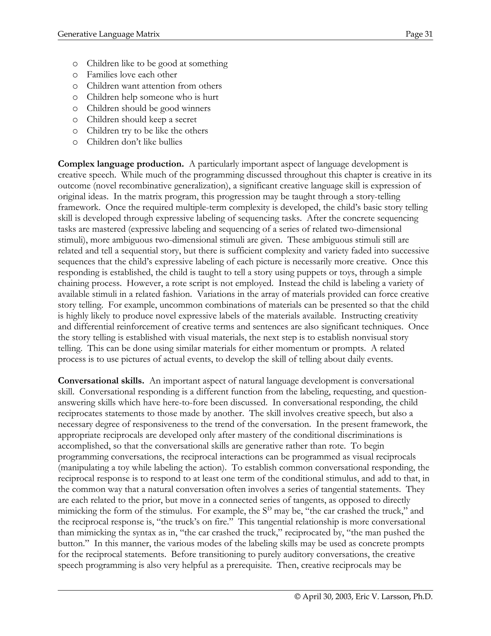 Generative Language Matrix Page 31
o Children like to be good at something
o Families love each other
o Children want attention from others
o Children help someone who is hurt
o Children should be good winners
o Children should keep a secret
o Children try to be like the others
o Children don’t like bullies
Complex language production. A particularly important aspect of language development is
creative speech. While much of the programming discussed throughout this chapter is creative in its
outcome (novel recombinative generalization), a significant creative language skill is expression of
original ideas. In the matrix program, this progression may be taught through a story-telling
framework. Once the required multiple-term complexity is developed, the child’s basic story telling
skill is developed through expressive labeling of sequencing tasks. After the concrete sequencing
tasks are mastered (expressive labeling and sequencing of a series of related two-dimensional
stimuli), more ambiguous two-dimensional stimuli are given. These ambiguous stimuli still are
related and tell a sequential story, but there is sufficient complexity and variety faded into successive
sequences that the child’s expressive labeling of each picture is necessarily more creative. Once this
responding is established, the child is taught to tell a story using puppets or toys, through a simple
chaining process. However, a rote script is not employed. Instead the child is labeling a variety of
available stimuli in a related fashion. Variations in the array of materials provided can force creative
story telling. For example, uncommon combinations of materials can be presented so that the child
is highly likely to produce novel expressive labels of the materials available. Instructing creativity
and differential reinforcement of creative terms and sentences are also significant techniques. Once
the story telling is established with visual materials, the next step is to establish nonvisual story
telling. This can be done using similar materials for either momentum or prompts. A related
process is to use pictures of actual events, to develop the skill of telling about daily events.
Conversational skills. An important aspect of natural language development is conversational
skill. Conversational responding is a different function from the labeling, requesting, and question-
answering skills which have here-to-fore been discussed. In conversational responding, the child
reciprocates statements to those made by another. The skill involves creative speech, but also a
necessary degree of responsiveness to the trend of the conversation. In the present framework, the
appropriate reciprocals are developed only after mastery of the conditional discriminations is
accomplished, so that the conversational skills are generative rather than rote. To begin
programming conversations, the reciprocal interactions can be programmed as visual reciprocals
(manipulating a toy while labeling the action). To establish common conversational responding, the
reciprocal response is to respond to at least one term of the conditional stimulus, and add to that, in
the common way that a natural conversation often involves a series of tangential statements. They
are each related to the prior, but move in a connected series of tangents, as opposed to directly
mimicking the form of the stimulus. For example, the SD
may be, “the car crashed the truck,” and
the reciprocal response is, “the truck’s on fire.” This tangential relationship is more conversational
than mimicking the syntax as in, “the car crashed the truck,” reciprocated by, “the man pushed the
button.” In this manner, the various modes of the labeling skills may be used as concrete prompts
for the reciprocal statements. Before transitioning to purely auditory conversations, the creative
speech programming is also very helpful as a prerequisite. Then, creative reciprocals may be
© April 30, 2003, Eric V. Larsson, Ph.D.
 