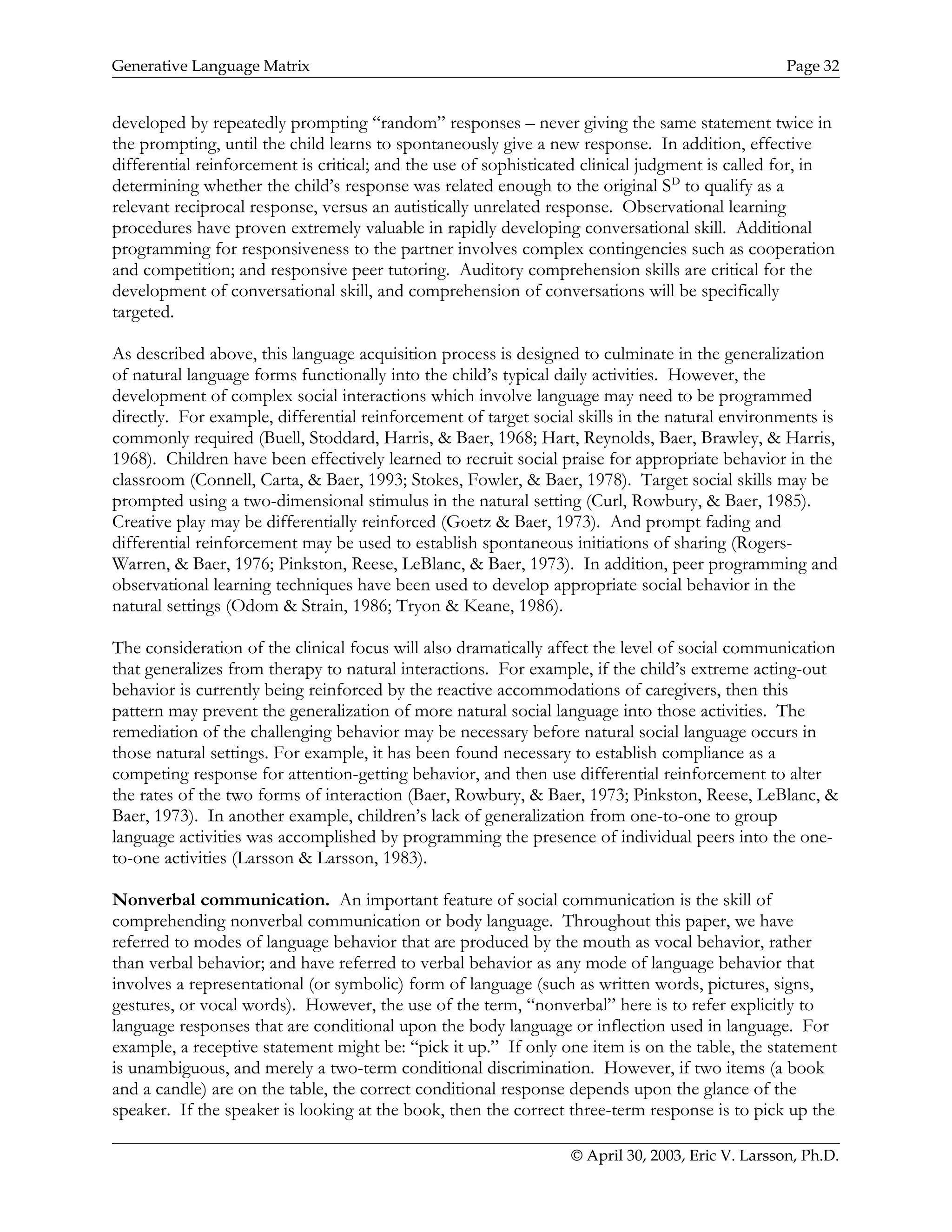 Generative Language Matrix Page 32
developed by repeatedly prompting “random” responses – never giving the same statement twice in
the prompting, until the child learns to spontaneously give a new response. In addition, effective
differential reinforcement is critical; and the use of sophisticated clinical judgment is called for, in
determining whether the child’s response was related enough to the original SD
to qualify as a
relevant reciprocal response, versus an autistically unrelated response. Observational learning
procedures have proven extremely valuable in rapidly developing conversational skill. Additional
programming for responsiveness to the partner involves complex contingencies such as cooperation
and competition; and responsive peer tutoring. Auditory comprehension skills are critical for the
development of conversational skill, and comprehension of conversations will be specifically
targeted.
As described above, this language acquisition process is designed to culminate in the generalization
of natural language forms functionally into the child’s typical daily activities. However, the
development of complex social interactions which involve language may need to be programmed
directly. For example, differential reinforcement of target social skills in the natural environments is
commonly required (Buell, Stoddard, Harris, & Baer, 1968; Hart, Reynolds, Baer, Brawley, & Harris,
1968). Children have been effectively learned to recruit social praise for appropriate behavior in the
classroom (Connell, Carta, & Baer, 1993; Stokes, Fowler, & Baer, 1978). Target social skills may be
prompted using a two-dimensional stimulus in the natural setting (Curl, Rowbury, & Baer, 1985).
Creative play may be differentially reinforced (Goetz & Baer, 1973). And prompt fading and
differential reinforcement may be used to establish spontaneous initiations of sharing (Rogers-
Warren, & Baer, 1976; Pinkston, Reese, LeBlanc, & Baer, 1973). In addition, peer programming and
observational learning techniques have been used to develop appropriate social behavior in the
natural settings (Odom & Strain, 1986; Tryon & Keane, 1986).
The consideration of the clinical focus will also dramatically affect the level of social communication
that generalizes from therapy to natural interactions. For example, if the child’s extreme acting-out
behavior is currently being reinforced by the reactive accommodations of caregivers, then this
pattern may prevent the generalization of more natural social language into those activities. The
remediation of the challenging behavior may be necessary before natural social language occurs in
those natural settings. For example, it has been found necessary to establish compliance as a
competing response for attention-getting behavior, and then use differential reinforcement to alter
the rates of the two forms of interaction (Baer, Rowbury, & Baer, 1973; Pinkston, Reese, LeBlanc, &
Baer, 1973). In another example, children’s lack of generalization from one-to-one to group
language activities was accomplished by programming the presence of individual peers into the one-
to-one activities (Larsson & Larsson, 1983).
Nonverbal communication. An important feature of social communication is the skill of
comprehending nonverbal communication or body language. Throughout this paper, we have
referred to modes of language behavior that are produced by the mouth as vocal behavior, rather
than verbal behavior; and have referred to verbal behavior as any mode of language behavior that
involves a representational (or symbolic) form of language (such as written words, pictures, signs,
gestures, or vocal words). However, the use of the term, “nonverbal” here is to refer explicitly to
language responses that are conditional upon the body language or inflection used in language. For
example, a receptive statement might be: “pick it up.” If only one item is on the table, the statement
is unambiguous, and merely a two-term conditional discrimination. However, if two items (a book
and a candle) are on the table, the correct conditional response depends upon the glance of the
speaker. If the speaker is looking at the book, then the correct three-term response is to pick up the
© April 30, 2003, Eric V. Larsson, Ph.D.
 