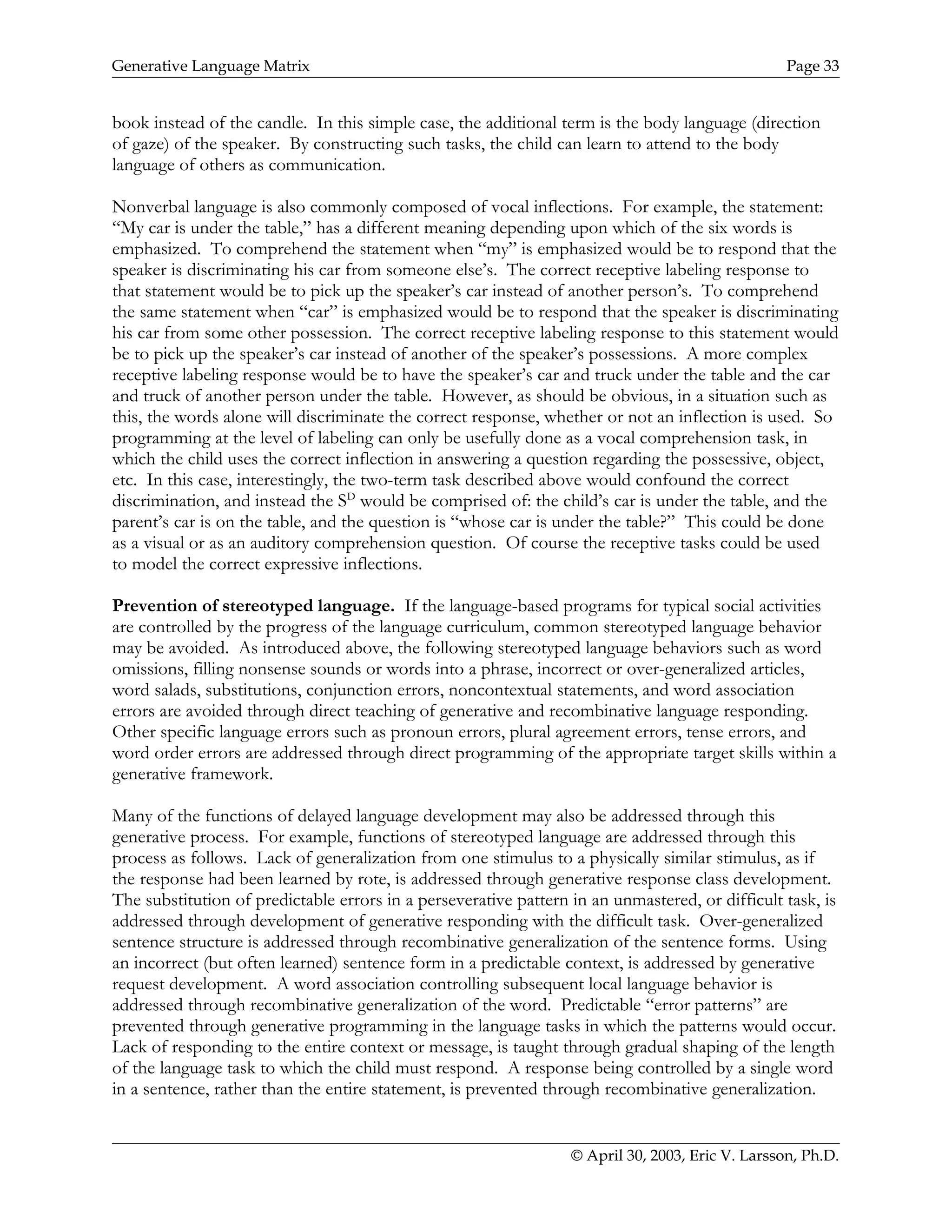 Generative Language Matrix Page 33
book instead of the candle. In this simple case, the additional term is the body language (direction
of gaze) of the speaker. By constructing such tasks, the child can learn to attend to the body
language of others as communication.
Nonverbal language is also commonly composed of vocal inflections. For example, the statement:
“My car is under the table,” has a different meaning depending upon which of the six words is
emphasized. To comprehend the statement when “my” is emphasized would be to respond that the
speaker is discriminating his car from someone else’s. The correct receptive labeling response to
that statement would be to pick up the speaker’s car instead of another person’s. To comprehend
the same statement when “car” is emphasized would be to respond that the speaker is discriminating
his car from some other possession. The correct receptive labeling response to this statement would
be to pick up the speaker’s car instead of another of the speaker’s possessions. A more complex
receptive labeling response would be to have the speaker’s car and truck under the table and the car
and truck of another person under the table. However, as should be obvious, in a situation such as
this, the words alone will discriminate the correct response, whether or not an inflection is used. So
programming at the level of labeling can only be usefully done as a vocal comprehension task, in
which the child uses the correct inflection in answering a question regarding the possessive, object,
etc. In this case, interestingly, the two-term task described above would confound the correct
discrimination, and instead the SD
would be comprised of: the child’s car is under the table, and the
parent’s car is on the table, and the question is “whose car is under the table?” This could be done
as a visual or as an auditory comprehension question. Of course the receptive tasks could be used
to model the correct expressive inflections.
Prevention of stereotyped language. If the language-based programs for typical social activities
are controlled by the progress of the language curriculum, common stereotyped language behavior
may be avoided. As introduced above, the following stereotyped language behaviors such as word
omissions, filling nonsense sounds or words into a phrase, incorrect or over-generalized articles,
word salads, substitutions, conjunction errors, noncontextual statements, and word association
errors are avoided through direct teaching of generative and recombinative language responding.
Other specific language errors such as pronoun errors, plural agreement errors, tense errors, and
word order errors are addressed through direct programming of the appropriate target skills within a
generative framework.
Many of the functions of delayed language development may also be addressed through this
generative process. For example, functions of stereotyped language are addressed through this
process as follows. Lack of generalization from one stimulus to a physically similar stimulus, as if
the response had been learned by rote, is addressed through generative response class development.
The substitution of predictable errors in a perseverative pattern in an unmastered, or difficult task, is
addressed through development of generative responding with the difficult task. Over-generalized
sentence structure is addressed through recombinative generalization of the sentence forms. Using
an incorrect (but often learned) sentence form in a predictable context, is addressed by generative
request development. A word association controlling subsequent local language behavior is
addressed through recombinative generalization of the word. Predictable “error patterns” are
prevented through generative programming in the language tasks in which the patterns would occur.
Lack of responding to the entire context or message, is taught through gradual shaping of the length
of the language task to which the child must respond. A response being controlled by a single word
in a sentence, rather than the entire statement, is prevented through recombinative generalization.
© April 30, 2003, Eric V. Larsson, Ph.D.
 