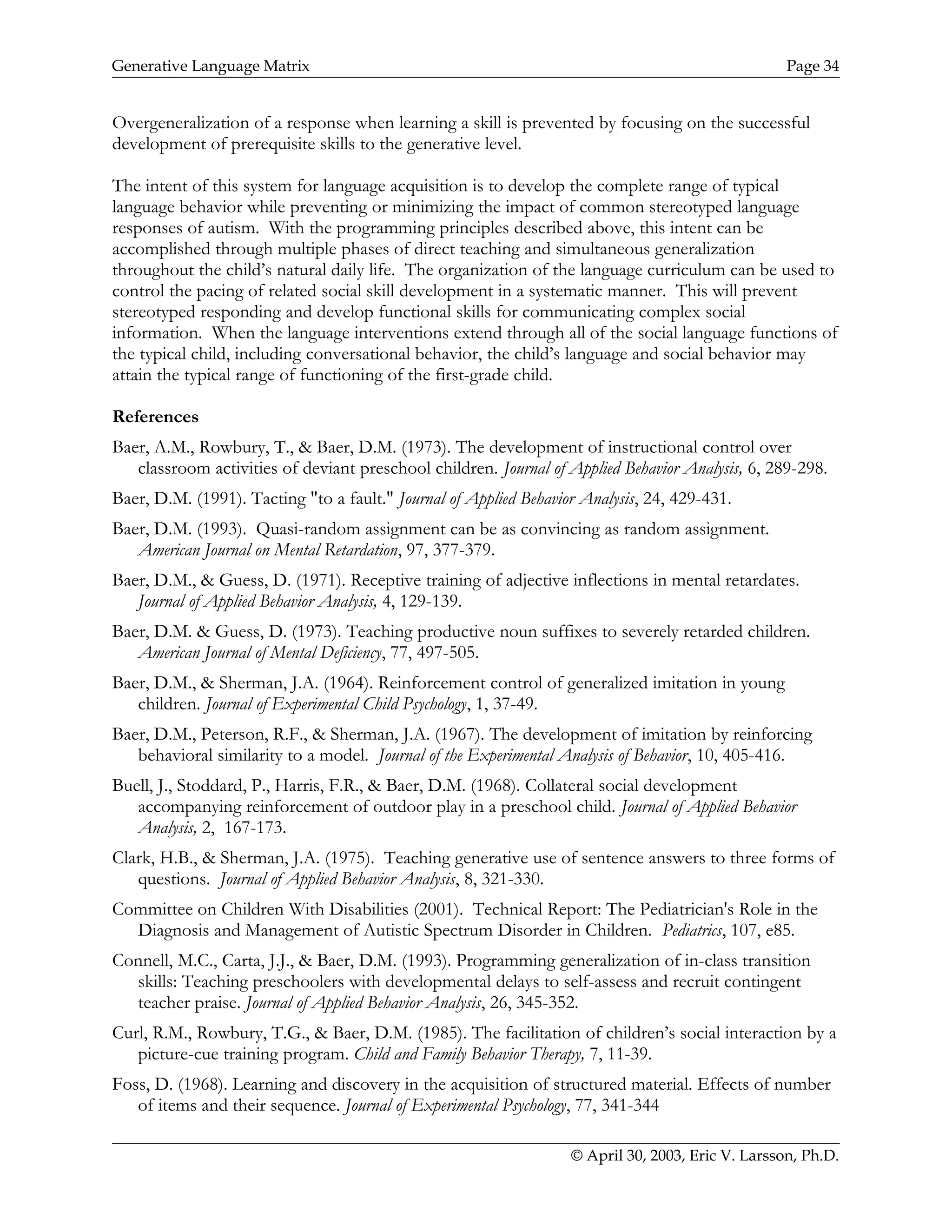 Generative Language Matrix Page 34
Overgeneralization of a response when learning a skill is prevented by focusing on the successful
development of prerequisite skills to the generative level.
The intent of this system for language acquisition is to develop the complete range of typical
language behavior while preventing or minimizing the impact of common stereotyped language
responses of autism. With the programming principles described above, this intent can be
accomplished through multiple phases of direct teaching and simultaneous generalization
throughout the child’s natural daily life. The organization of the language curriculum can be used to
control the pacing of related social skill development in a systematic manner. This will prevent
stereotyped responding and develop functional skills for communicating complex social
information. When the language interventions extend through all of the social language functions of
the typical child, including conversational behavior, the child’s language and social behavior may
attain the typical range of functioning of the first-grade child.
References
Baer, A.M., Rowbury, T., & Baer, D.M. (1973). The development of instructional control over
classroom activities of deviant preschool children. Journal of Applied Behavior Analysis, 6, 289-298.
Baer, D.M. (1991). Tacting "to a fault." Journal of Applied Behavior Analysis, 24, 429-431.
Baer, D.M. (1993). Quasi-random assignment can be as convincing as random assignment.
American Journal on Mental Retardation, 97, 377-379.
Baer, D.M., & Guess, D. (1971). Receptive training of adjective inflections in mental retardates.
Journal of Applied Behavior Analysis, 4, 129-139.
Baer, D.M. & Guess, D. (1973). Teaching productive noun suffixes to severely retarded children.
American Journal of Mental Deficiency, 77, 497-505.
Baer, D.M., & Sherman, J.A. (1964). Reinforcement control of generalized imitation in young
children. Journal of Experimental Child Psychology, 1, 37-49.
Baer, D.M., Peterson, R.F., & Sherman, J.A. (1967). The development of imitation by reinforcing
behavioral similarity to a model. Journal of the Experimental Analysis of Behavior, 10, 405-416.
Buell, J., Stoddard, P., Harris, F.R., & Baer, D.M. (1968). Collateral social development
accompanying reinforcement of outdoor play in a preschool child. Journal of Applied Behavior
Analysis, 2, 167-173.
Clark, H.B., & Sherman, J.A. (1975). Teaching generative use of sentence answers to three forms of
questions. Journal of Applied Behavior Analysis, 8, 321-330.
Committee on Children With Disabilities (2001). Technical Report: The Pediatrician's Role in the
Diagnosis and Management of Autistic Spectrum Disorder in Children. Pediatrics, 107, e85.
Connell, M.C., Carta, J.J., & Baer, D.M. (1993). Programming generalization of in-class transition
skills: Teaching preschoolers with developmental delays to self-assess and recruit contingent
teacher praise. Journal of Applied Behavior Analysis, 26, 345-352.
Curl, R.M., Rowbury, T.G., & Baer, D.M. (1985). The facilitation of children’s social interaction by a
picture-cue training program. Child and Family Behavior Therapy, 7, 11-39.
Foss, D. (1968). Learning and discovery in the acquisition of structured material. Effects of number
of items and their sequence. Journal of Experimental Psychology, 77, 341-344
© April 30, 2003, Eric V. Larsson, Ph.D.
 